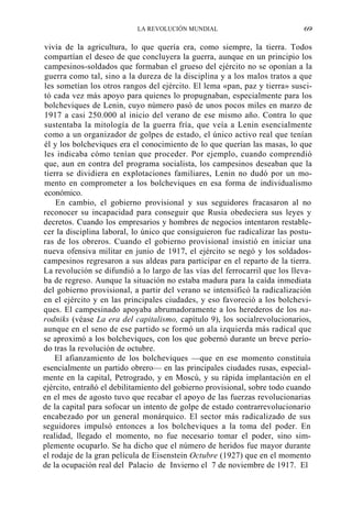 LA REVOLUCIÓN MUNDIAL

69

vivía de la agricultura, lo que quería era, como siempre, la tierra. Todos
compartían el deseo de que concluyera la guerra, aunque en un principio los
campesinos-soldados que formaban el grueso del ejército no se oponían a la
guerra como tal, sino a la dureza de la disciplina y a los malos tratos a que
les sometían los otros rangos del ejército. El lema «pan, paz y tierra» suscitó cada vez más apoyo para quienes lo propugnaban, especialmente para los
bolcheviques de Lenin, cuyo número pasó de unos pocos miles en marzo de
1917 a casi 250.000 al inicio del verano de ese mismo año. Contra lo que
sustentaba la mitología de la guerra fría, que veía a Lenin esencialmente
como a un organizador de golpes de estado, el único activo real que tenían
él y los bolcheviques era el conocimiento de lo que querían las masas, lo que
les indicaba cómo tenían que proceder. Por ejemplo, cuando comprendió
que, aun en contra del programa socialista, los campesinos deseaban que la
tierra se dividiera en explotaciones familiares, Lenin no dudó por un momento en comprometer a los bolcheviques en esa forma de individualismo
económico.
En cambio, el gobierno provisional y sus seguidores fracasaron al no
reconocer su incapacidad para conseguir que Rusia obedeciera sus leyes y
decretos. Cuando los empresarios y hombres de negocios intentaron restablecer la disciplina laboral, lo único que consiguieron fue radicalizar las posturas de los obreros. Cuando el gobierno provisional insistió en iniciar una
nueva ofensiva militar en junio de 1917, el ejército se negó y los soldadoscampesinos regresaron a sus aldeas para participar en el reparto de la tierra.
La revolución se difundió a lo largo de las vías del ferrocarril que los llevaba de regreso. Aunque la situación no estaba madura para la caída inmediata
del gobierno provisional, a partir del verano se intensificó la radicalización
en el ejército y en las principales ciudades, y eso favoreció a los bolcheviques. El campesinado apoyaba abrumadoramente a los herederos de los narodniks (véase La era del capitalismo, capítulo 9), los socialrevolucionarios,
aunque en el seno de ese partido se formó un ala izquierda más radical que
se aproximó a los bolcheviques, con los que gobernó durante un breve período tras la revolución de octubre.
El afianzamiento de los bolcheviques —que en ese momento constituía
esencialmente un partido obrero— en las principales ciudades rusas, especialmente en la capital, Petrogrado, y en Moscú, y su rápida implantación en el
ejército, entrañó el debilitamiento del gobierno provisional, sobre todo cuando
en el mes de agosto tuvo que recabar el apoyo de las fuerzas revolucionarias
de la capital para sofocar un intento de golpe de estado contrarrevolucionario
encabezado por un general monárquico. El sector más radicalizado de sus
seguidores impulsó entonces a los bolcheviques a la toma del poder. En
realidad, llegado el momento, no fue necesario tomar el poder, sino simplemente ocuparlo. Se ha dicho que el número de heridos fue mayor durante
el rodaje de la gran película de Eisenstein Octubre (1927) que en el momento
de la ocupación real del Palacio de Invierno el 7 de noviembre de 1917. El

 