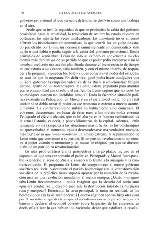 70

LA ERA DE LAS CATÁSTROFES

gobierno provisional, al que ya nadie defendía, se disolvió como una burbuja
en el aire.
Desde que se tuvo la seguridad de que se produciría la caída del gobierno
provisional hasta la actualidad, la revolución de octubre ha estado envuelta en
polémicas, las más de las veces mitificadoras. Lo importante no es si, corno
afirman los historiadores anticomunistas, lo que ocurrió fue un golpe de estado perpetrado por Lenin, un personaje eminentemente antidemocrático, sino
quién o qué debía o podía seguir a la caída del gobierno provisional. Desde
principios de septiembre, Lenin no sólo se esforzó en convencer a los elementos más dubitativos de su partido de que el poder podía escaparse si no lo
tomaban mediante una acción planificada durante el breve espacio de tiempo
en que estaría a su alcance, sino también, y con el mismo interés, de responder a la pregunta: «¿pueden los bolcheviques conservar el poder del estado?»,
en caso de que lo ocuparan. En definitiva, ¿qué podía hacer cualquiera que
quisiera gobernar la erupción volcánica de la Rusia revolucionaria? Ningún
partido, aparte de los bolcheviques de Lenin, estaba preparado para afrontar
esa responsabilidad por sí solo y el panfleto de Lenin sugiere que no todos los
bolcheviques estaban tan decididos como él. Dada la favorable situación política existente en Petrogrado, en Moscú y en el ejército del norte, no era fácil
decidir si se debía tomar el poder en ese momento o esperar a nuevos acontecimientos. La contrarrevolución militar no había hecho sino comenzar. El
gobierno, desesperado, en lugar de dejar paso a los soviets podía entregar
Petrogrado al ejército alemán, que se hallaba ya en la frontera septentrional de
la actual Estonia, es decir, a pocos kilómetros de la capital. Además, Lenin
raramente volvía la espalda a las situaciones más difíciles. Si los bolcheviques
no aprovechaban el momento, «podía desencadenarse una verdadera anarquía,
más fuerte de lo que somos nosotros». En último extremo, la argumentación de
Lenin tenía que convencer a su partido. Si un partido revolucionario no tomaba el poder cuando el momento y las masas lo exigían, ¿en qué se diferenciaba de un partido no revolucionario?
Lo más problemático era la perspectiva a largo plazo, incluso en el
supuesto de que una vez tomado el poder en Petrogrado y Moscú fuera posible extenderlo al resto de Rusia y conservarlo frente a la anarquía y la contrarrevolución. El programa de Lenin, de comprometer al nuevo gobierno
soviético (es decir, básicamente el partido bolchevique) en la «transformación
socialista de la república rusa» suponía apostar por la mutación de la revolución rusa en una revolución mundial, o al menos europea. ¿Quién —preguntaba Lenin frecuentemente— podía imaginar que la victoria del socialismo
«pudiera producirse ... excepto mediante la destrucción total de la burguesía
rusa y europea»? Entretanto, la tarea principal, la única en realidad, de los
bolcheviques era la de mantenerse. El nuevo régimen apenas hizo otra cosa
por el socialismo que declarar que el socialismo era su objetivo, ocupar los
bancos y declarar el «control obrero» sobre la gestión de las empresas, es
decir, oficializar lo que habían ido haciendo desde que estallara la revolu-

 