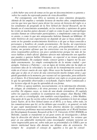 8

HISTORIA DEL SIGLO XX

y debe haber una serie de temas en los que mi desconocimiento es patente y
sobre los cuales he expresado puntos de vista discutibles.
Por consiguiente, este libro se sustenta en unos cimientos desiguales.
Además de las amplias y variadas lecturas de muchos años, complementadas
con las que tuve que hacer para dictar los cursos de historia del siglo xx a
los estudiantes de posgrado de la New School for Social Research, me he
basado en el conocimiento acumulado, en los recuerdos y opiniones de quien
ha vivido en muchos países durante el siglo xx como lo que los antropólogos
sociales llaman un «observador participante», o simplemente como un viajero atento, o como lo que mis antepasados habrían llamado un kibbitzer. El
valor histórico de esas experiencias no depende de que se haya estado presente en los grandes acontecimientos históricos o de que se haya conocido a
personajes u hombres de estado preeminentes. De hecho, mi experiencia
como periodista ocasional en uno u otro país, principalmente en América
Latina, me permite afirmar que las entrevistas con los presidentes o con
otros responsables políticos son poco satisfactorias porque las más de las
veces hablan a título oficial. Quienes ofrecen más información son aquellos
que pueden o quieren hablar libremente, en especial si no tienen grandes
responsabilidades. De cualquier modo, conocer gentes y lugares me ha ayudado enormemente. La simple contemplación de la misma ciudad —por
ejemplo, Valencia o Palermo— con un lapso de treinta años me ha dado en
ocasiones idea de la velocidad y la escala de la transformación social ocurrida en el tercer cuarto de este siglo. Otras veces ha bastado el recuerdo de
algo que se dijo en el curso de una conversación mucho tiempo atrás y que
quedó guardado en la memoria, por razones tal vez ignoradas, para utilizarlo
en el futuro. Si el historiador puede explicar este siglo es en gran parte por
lo que ha aprendido observando y escuchando. Espero haber comunicado a
los lectores algo de lo que he aprendido de esa forma.
El libro se apoya también, necesariamente, en la información obtenida .
de colegas, de estudiantes y de otras personas a las que abordé mientras lo
escribía. En algunos casos, se trata de una deuda sistemática. El capítulo
sobre los aspectos científicos lo examinaron mis amigos Alan Mackay FRS,
que no sólo es cristalógrafo, sino también «enciclopedista», y John Maddox.
Una parte de lo que he escrito sobre el desarrollo económico lo leyó mi colega
Lance Taylor, de la New School (antes en el M1T), y se basa, sobre todo, en
las comunicaciones que leí, en los debates que escuché y, en general, en todo
lo que capté manteniendo los ojos bien abiertos durante las conferencias
sobre diversos problemas macroeconómicos organizadas en el World Institute
for Development Economic Research of the U.N. University (UNU/-WIDER) en
Helsinki, cuando se transformó en un gran centro de investigación y debate
bajo la dirección del doctor Lal Jayawardena. En general, los veranos que
pasé en esa admirable institución como investigador visitante tuvieron un
valor inapreciable para mí, sobre todo por su proximidad a la URSS y por su
interés intelectual hacia ella durante sus últimos años de existencia. No
siempre he aceptado el consejo de aquellos a los que he consul-

 