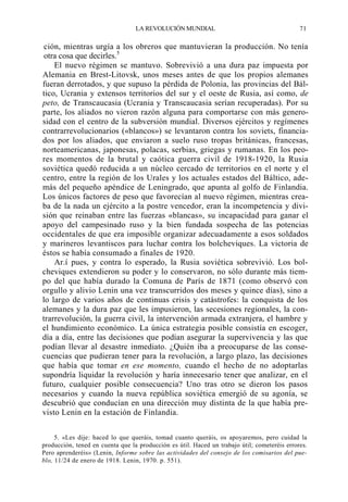 LA REVOLUCIÓN MUNDIAL

71

ción, mientras urgía a los obreros que mantuvieran la producción. No tenía
otra cosa que decirles.5
El nuevo régimen se mantuvo. Sobrevivió a una dura paz impuesta por
Alemania en Brest-Litovsk, unos meses antes de que los propios alemanes
fueran derrotados, y que supuso la pérdida de Polonia, las provincias del Báltico, Ucrania y extensos territorios del sur y el oeste de Rusia, así como, de
peto, de Transcaucasia (Ucrania y Transcaucasia serían recuperadas). Por su
parte, los aliados no vieron razón alguna para comportarse con más generosidad con el centro de la subversión mundial. Diversos ejércitos y regímenes
contrarrevolucionarios («blancos») se levantaron contra los soviets, financiados por los aliados, que enviaron a suelo ruso tropas británicas, francesas,
norteamericanas, japonesas, polacas, serbias, griegas y rumanas. En los peores momentos de la brutal y caótica guerra civil de 1918-1920, la Rusia
soviética quedó reducida a un núcleo cercado de territorios en el norte y el
centro, entre la región de los Urales y los actuales estados del Báltico, además del pequeño apéndice de Leningrado, que apunta al golfo de Finlandia.
Los únicos factores de peso que favorecían al nuevo régimen, mientras creaba de la nada un ejército a la postre vencedor, eran la incompetencia y división que reinaban entre las fuerzas «blancas», su incapacidad para ganar el
apoyo del campesinado ruso y la bien fundada sospecha de las potencias
occidentales de que era imposible organizar adecuadamente a esos soldados
y marineros levantiscos para luchar contra los bolcheviques. La victoria de
éstos se había consumado a finales de 1920.
Ar.í pues, y contra lo esperado, la Rusia soviética sobrevivió. Los bolcheviques extendieron su poder y lo conservaron, no sólo durante más tiempo del que había durado la Comuna de París de 1871 (como observó con
orgullo y alivio Lenin una vez transcurridos dos meses y quince días), sino a
lo largo de varios años de continuas crisis y catástrofes: la conquista de los
alemanes y la dura paz que les impusieron, las secesiones regionales, la contrarrevolución, la guerra civil, la intervención armada extranjera, el hambre y
el hundimiento económico. La única estrategia posible consistía en escoger,
día a día, entre las decisiones que podían asegurar la supervivencia y las que
podían llevar al desastre inmediato. ¿Quién iba a preocuparse de las consecuencias que pudieran tener para la revolución, a largo plazo, las decisiones
que había que tomar en ese momento, cuando el hecho de no adoptarlas
supondría liquidar la revolución y haría innecesario tener que analizar, en el
futuro, cualquier posible consecuencia? Uno tras otro se dieron los pasos
necesarios y cuando la nueva república soviética emergió de su agonía, se
descubrió que conducían en una dirección muy distinta de la que había previsto Lenin en la estación de Finlandia.
5. «Les dije: haced lo que queráis, tomad cuanto queráis, os apoyaremos, pero cuidad la
producción, tened en cuenta que la producción es útil. Haced un trabajo útil; cometeréis errores.
Pero aprenderéis» (Lenin, Informe sobre las actividades del consejo de los comisarios del pueblo, 11/24 de enero de 1918. Lenin, 1970. p. 551).

 