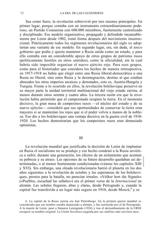 72

LA ERA DE LAS CATÁSTROFES

Sea como fuere, la revolución sobrevivió por tres razones principales. En
primer lugar, porque contaba con un instrumento extraordinariamente poderoso, un Partido Comunista con 600.000 miembros, fuertemente centralizado
y disciplinado. Ese modelo organizativo, propagado y defendido incansablemente por Lenin desde 1902, tomó forma después del movimiento insurreccional. Prácticamente todos los regímenes revolucionarios del siglo xx adoptarían una variante de ese modelo. En segundo lugar, era, sin duda, el único
gobierno que podía y quería mantener a Rusia unida como un estado, y para
ello contaba con un considerable apoyo de otros grupos de patriotas rusos
(políticamente hostiles en otros sentidos), como la oficialidad, sin la cual
habría sido imposible organizar el nuevo ejército rojo. Para esos grupos,
como para el historiador que considera los hechos de manera retrospectiva,
en 1917-1918 no había que elegir entre una Rusia liberal-democrática o una
Rusia no liberal, sino entre Rusia y la desintegración, destino al que estaban
abocados los otros imperios arcaicos y derrotados, esto es, Austria-Hungría y
Turquía. Frente a lo ocurrido en ellos, la revolución bolchevique preservó en
su mayor parte la unidad territorial multinacional del viejo estado zarista, al
menos durante otros setenta y cuatro años. La tercera razón era que la revolución había permitido que el campesinado ocupara la tierra. En el momento
decisivo, la gran masa de campesinos rusos —el núcleo del estado y de su
nuevo ejército— consideró que sus oportunidades de conservar la tierra eran
mayores si se mantenían los rojos que si el poder volvía a manos de la nobleza. Eso dio a los bolcheviques una ventaja decisiva en la guerra civil de 19181920. Los hechos demostrarían que los campesinos rusos eran demasiado
optimistas.

III
La revolución mundial que justificaba la decisión de Lenin de implantar
en Rusia el socialismo no se produjo y ese hecho condenó a la Rusia soviética a sufrir, durante una generación, los efectos de un aislamiento que acentuó
su pobreza y su atraso. Las opciones de su futuro desarrollo quedaban así determinadas, o al menos fuertemente condicionadas (véanse los capítulos XIII
y XVI). Sin embargo, una oleada revolucionaria barrió el planeta en los dos
años siguientes a la revolución de octubre y las esperanzas de los bolcheviques, prestos para la batalla, no parecían irreales. «Vólker hort die Sígnale»
(«Pueblos, escuchad las señales») era el primer verso de la Internacional en
alemán. Las señales llegaron, altas y claras, desde Petrogrado y, cuando la
capital fue transferida a un lugar más seguro en 1918, desde Moscú; 6 y se
6. La capital de la Rusia zarista era San Petersburgo. En la primera guerra mundial se
consideraba que ese nombre sonaba demasiado a alemán, y fue sustituido por el de Petrogrado.
A la muerte de Lenin. pasó a llamarse Leningrado (1924) y tras el derrumbamiento de la URSS
recuperó su nombre original. La Unión Soviética (seguida por sus satélites más serviles) mos-

 