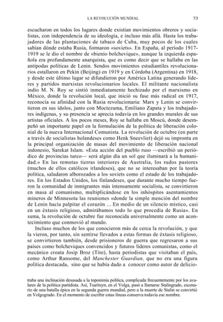 LA REVOLUCIÓN MUNDIAL

73

escucharon en todos los lugares donde existían movimientos obreros y socialistas, con independencia de su ideología, e incluso más allá. Hasta los trabajadores de las plantaciones de tabaco de Cuba, muy pocos de los cuales
sabían dónde estaba Rusia, formaron «soviets». En España, al período 19171919 se le dio el nombre de «bienio bolchevique», aunque la izquierda española era profundamente anarquista, que es como decir que se hallaba en las
antípodas políticas de Lenin. Sendos movimientos estudiantiles revolucionarios estallaron en Pekín (Beijing) en 1919 y en Córdoba (Argentina) en 1918,
y desde este último lugar se difundieron por América Latina generando líderes y partidos marxistas revolucionarios locales. El militante nacionalista
indio M. N. Roy se sintió inmediatamente hechizado por el marxismo en
México, donde la revolución local, que inició su fase más radical en 1917,
reconocía su afinidad con la Rusia revolucionaria: Marx y Lenin se convirtieron en sus ídolos, junto con Moctezuma, Emiliano Zapata y los trabajadores indígenas, y su presencia se aprecia todavía en los grandes murales de sus
artistas oficiales. A los pocos meses, Roy se hallaba en Moscú, donde desempeñó un importante papel en la formulación de la política de liberación colonial de la nueva Internacional Comunista. La revolución de octubre (en parte
a través de socialistas holandeses como Henk Sneevliet) dejó su impronta en
la principal organización de masas del movimiento de liberación nacional
indonesio, Sarekat Islam. «Esta acción del pueblo ruso —escribió un periódico de provincias turco— será algún día un sol que iluminará a la humanidad.» En las remotas tierras interiores de Australia, los rudos pastores
(muchos de ellos católicos irlandeses), que no se interesaban por la teoría
política, saludaron alborozados a los soviets como el estado de los trabajadores. En los Estados Unidos, los finlandeses, que durante mucho tiempo fueron la comunidad de inmigrantes más intensamente socialista, se convirtieron
en masa al comunismo, multiplicándose en los inhóspitos asentamientos
mineros de Minnesota las reuniones «donde la simple mención del nombre
de Lenin hacía palpitar el corazón ... En medio de un silencio místico, casi
en un éxtasis religioso, admirábamos todo lo que procedía de Rusia». En
suma, la revolución de octubre fue reconocida universalmente como un acontecimiento que conmovió al mundo.
Incluso muchos de los que conocieron más de cerca la revolución, y que
la vieron, por tanto, sin sentirse llevados a estas formas de éxtasis religioso,
se convirtieron también, desde prisioneros de guerra que regresaron a sus
países como bolcheviques convencidos y futuros líderes comunistas, como el
mecánico croata Josip Broz (Tito), hasta periodistas que visitaban el país,
como Arthur Ransome, del Manchester Guardian, que no era una figura
política destacada, sino que se había dado a conocer como autor de deliciotraba una inclinación desusada a la toponimia política, complicada frecuentemente por los avalares de la política partidista. Así, Tsaritsyn, en el Volga, pasó a llamarse Stalingrado, escenario de una batalla épica en la segunda guerra mundial, pero a la muerte de Stalin se convirtió
en Volgogrado. En el momento de escribir estas líneas conserva todavía ese nombre.

 