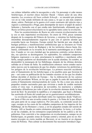 74

LA ERA DE LAS CATÁSTROFES

sos relatos infantiles sobre la navegación a vela. Un personaje si cabe menos
bolchevique, el escritor checo Jaroslav Hasek —futuro autor de una obra
maestra. Las aventuras del buen soldado Schwejk— se encontró por primera
vez en su vida siendo militante de una causa y, lo que es aún más sorprendente, sobrio. Participó en la guerra civil como comisario del ejército rojo y
regresó a continuación a Praga, para desempeñar de nuevo el papel de anarcobohemio y borracho con el que estaba más familiarizado, afirmando que la
Rusia soviética posrevolucionaria no le agradaba tanto como la revolución.
Pero los acontecimientos de Rusia no sólo crearon revolucionarios sino
(y eso es más importante) revoluciones. En enero de 1918, pocas semanas
después de la conquista del Palacio de Invierno, y mientras los bolcheviques
intentaban desesperadamente negociar la paz con el ejército alemán que
avanzaba hacia sus fronteras, Europa central fue barrida por una oleada de
huelgas políticas y manifestaciones antibelicistas que se iniciaron en Viena
para propagarse a través de Budapest y de los territorios checos hasta Alemania, culminando en la revuelta de la marinería austrohúngara en el Adriático. Cuando se vio con claridad que las potencias centrales serían derrotadas, sus ejércitos se desintegraron. En septiembre, los soldados campesinos
búlgaros regresaron a su país, proclamaron la república y marcharon sobre
Sofía, aunque pudieron ser desarmados con la ayuda alemana. En octubre, se
desmembró la monarquía de los Habsburgo, después de las últimas derrotas
sufridas en el frente de Italia. Se establecieron entonces varios estados nacionales nuevos con la esperanza de que los aliados victoriosos los preferirían a
los peligros de la revolución bolchevique. La primera reacción occidental
ante el llamamiento de los bolcheviques a los pueblos para que hicieran la
paz —así como su publicación de los tratados secretos en los que los aliados
habían decidido el destino de Europa— fue la elaboración de los catorce
puntos del presidente Wilson, en los que se jugaba la carta del nacionalismo
contra el llamamiento internacionalista de Lenin. Se iba a crear una zona de
pequeños estados nacionales para que sirvieran a modo de cordón sanitario
contra el virus rojo. A principios de noviembre, los marineros y soldados
amotinados difundieron por todo el país la revolución alemana desde la base
naval de Kiel. Se proclamó la república y el emperador, que huyó a Holanda,
fue sustituido al frente del estado por un ex guarnicionero socialdemócrata.
La revolución que había derribado todos los regímenes desde Vladivostok hasta el Rin era una revuelta contra la guerra, y la firma de la paz diluyó
una gran parte de su carga explosiva. Por otra parte, su contenido social era
vago, excepto en los casos de los soldados campesinos de los imperios de los
Habsburgo, de los Romanov y turco, y en los pequeños estados del sureste de
Europa. Allí se basaba en cuatro elementos principales: la tierra, y el rechazo de las ciudades, de los extranjeros (especialmente de los judíos) y de los
gobiernos. Esto convirtió a los campesinos en revolucionarios, aunque no en
bolcheviques, en grandes zonas de Europa central y oriental, pero no en Alemania (excepto en cierta medida en Baviera), ni en Austria ni en algunas
zonas de Polonia. Para calmar su descontento fue necesario introducir algu-

 