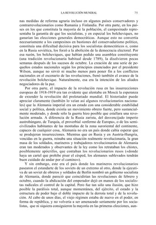 LA REVOLUCIÓN MUNDIAL

75

nas medidas de reforma agraria incluso en algunos países conservadores y
contrarrevolucionarios como Rumania y Finlandia. Por otra parte, en los países en los que constituía la mayoría de la población, el campesinado representaba la garantía de que los socialistas, y en especial los bolcheviques, no
ganarían las elecciones generales democráticas. Aunque esto no convertía
necesariamente a los campesinos en bastiones del conservadurismo político,
constituía una dificultad decisiva para los socialistas democráticos o, como
en la Rusia soviética, los forzó a la abolición de la democracia electoral. Por
esa razón, los bolcheviques, que habían pedido una asamblea constituyente
(una tradición revolucionaria habitual desde 1789), la disolvieron pocas
semanas después de los sucesos de octubre. La creación de una serie de pequeños estados nacionales según los principios enunciados por el presidente
Wilson, aunque no sirvió ni mucho menos para poner fin a los conflictos
nacionales en el escenario de las revoluciones, frenó también el avance de la
revolución bolchevique. Naturalmente, esa era la intención de los aliados
negociadores de la paz.
Por otra parte, el impacto de la revolución rusa en las insurrecciones
europeas de 1918-1919 era tan evidente que alentaba en Moscú la esperanza
de extender la revolución del proletariado mundial. El historiador puede
apreciar claramente (también lo veían así algunos revolucionarios nacionales) que la Alemania imperial era un estado con una considerable estabilidad
social y política, donde existía un movimiento obrero fuerte, pero sustancialmente moderado, y donde sólo la guerra hizo posible que estallara una revolución armada. A diferencia de la Rusia zarista, del desvencijado imperio
austrohúngaro, de Turquía, el proverbial «enfermo de Europa», o de los semicivilizados habitantes de las montañas de la zona suroriental del continente,
capaces de cualquier cosa, Alemania no era un país donde cabía esperar que
se produjeran insurrecciones. Mientras que en Rusia y en Austria-Hungría,
vencidas en la guerra, reinaba una situación realmente revolucionaria, la gran
masa de los soldados, marineros y trabajadores revolucionarios de Alemania
eran tan moderados y observantes de la ley como los retrataban los chistes,
posiblemente apócrifos, que contaban los revolucionarios rusos («donde
haya un cartel que prohibe pisar el césped, los alemanes sublevados tendrán
buen cuidado de andar por el camino»).
Y sin embargo, este era el país donde los marineros revolucionarios
pasearon el estandarte de los soviets de un extremo al otro, donde la ejecutiva de un soviet de obreros y soldados de Berlín nombró un gobierno socialista
de Alemania, donde pareció que coincidirían las revoluciones de febrero y
octubre, cuando la abdicación del emperador dejó en manos de los socialistas radicales el control de la capital. Pero fue tan sólo una ilusión, que hizo
posible la parálisis total, aunque momentánea, del ejército, el estado y la
estructura de poder bajo el doble impacto de la derrota total y de la revolución. Al cabo de unos días, el viejo régimen estaba de nuevo en el poder, en
forma de república, y no volvería a ser amenazado seriamente por los socialistas, que ni siquiera consiguieron la mayoría en las primeras elecciones, aun-

 