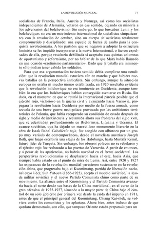 LA REVOLUCIÓN MUNDIAL

77

socialistas de Francia, Italia, Austria y Noruega, así como los socialistas
independientes de Alemania, votaron en ese sentido, dejando en minoría a
]os adversarios del bolchevismo. Sin embargo, lo que buscaban Lenin y los
bolcheviques no era un movimiento internacional de socialistas simpatizantes con la revolución de octubre, sino un cuerpo de activistas totalmente
comprometido y disciplinado: una especie de fuerza de asalto para la conquista revolucionaria. A los partidos que se negaron a adoptar la estructura
leninista se les impidió incorporarse a la nueva Internacional, o fueron expulsados de ella, porque resultaría debilitada si aceptaba esas quintas columnas
de oportunismo y reformismo, por no hablar de lo que Marx había llamado
en una ocasión «cretinismo parlamentario». Dado que la batalla era inminente sólo podían tener cabida los soldados.
Para que esa argumentación tuviera sentido debía cumplirse una condición: que la revolución mundial estuviera aún en marcha y que hubiera nuevas batallas en la perspectiva inmediata. Sin embargo, aunque la situación
europea no estaba ni mucho menos estabilizada, en 1920 resultaba evidente
que la revolución bolchevique no era inminente en Occidente, aunque también lo era que los bolcheviques habían conseguido asentarse en Rusia. Sin
duda, en el momento en que se reunió la Internacional parecía posible que el
ejército rojo, victorioso en la guerra civil y avanzando hacia Varsovia, propagara la revolución hacia Occidente por medio de la fuerza armada, como
secuela de una breve guerra ruso-polaca provocada por las ambiciones territoriales de Polonia, que había recuperado su condición de estado después de
siglo y medio de inexistencia y reclamaba ahora sus fronteras del siglo xvm,
que se adentraban profundamente en Bielorrusia, Lituania y Ucrania. El
avance soviético, que ha dejado un maravilloso monumento literario en la
obra de Isaak Babel Caballería roja, fue acogido con alborozo por un grupo muy variado de contemporáneos, desde el novelista austríaco Joseph
Roth, que luego escribiría una elegía de los Habsburgo, hasta Mustafa Kemal,
futuro líder de Turquía. Sin embargo, los obreros polacos no se rebelaron y
el ejército rojo fue rechazado a las puertas de Varsovia. A partir de entonces,
y a pesar de las apariencias, no habría novedad en el frente occidental. Las
perspectivas revolucionarias se desplazaron hacia el este, hacia Asia, que
siempre había estado en el punto de mira de Lenin. Así, entre 1920 y 1927
las esperanzas de la revolución mundial parecieron sustentarse en la revolución china, que progresaba bajo el Kuomintang, partido de liberación nacional cuyo líder, Sun Yat-sen (1866-1925), aceptó el modelo soviético, la ayuda militar soviética y el nuevo Partido Comunista chino como parte de su
movimiento. La alianza entre el Kuomintang y el Partido Comunista avanzaría hacia el norte desde sus bases de la China meridional, en el curso de la
gran ofensiva de 1925-1927, situando a la mayor parte de China bajo el control de un solo gobierno por primera vez desde la caída del imperio en 1911,
antes de que el principal general del Kuomintang, Chiang Kai-shek, se volviera contra los comunistas y los aplastara. Ahora bien, antes incluso de que
quedara demostrado, con ello, que tampoco Oriente estaba preparado para un

 
