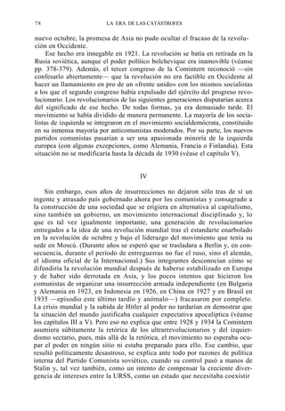 78

LA ERA DE LAS CATÁSTROFES

nuevo octubre, la promesa de Asia no pudo ocultar el fracaso de la revolución en Occidente.
Ese hecho era innegable en 1921. La revolución se batía en retirada en la
Rusia soviética, aunque el poder político bolchevique era inamovible (véanse
pp. 378-379). Además, el tercer congreso de la Comintern reconoció —sin
confesarlo abiertamente— que la revolución no era factible en Occidente al
hacer un llamamiento en pro de un «frente unido» con los mismos socialistas
a los que el segundo congreso había expulsado del ejército del progreso revolucionario. Los revolucionarios de las siguientes generaciones disputarían acerca
del significado de ese hecho. De todas formas, ya era demasiado tarde. El
movimiento se había dividido de manera permanente. La mayoría de los socialistas de izquierda se integraron en el movimiento socialdemócrata, constituido
en su inmensa mayoría por anticomunistas moderados. Por su parte, los nuevos
partidos comunistas pasarían a ser una apasionada minoría de la izquierda
europea (con algunas excepciones, como Alemania, Francia o Finlandia). Esta
situación no se modificaría hasta la década de 1930 (véase el capítulo V).

IV
Sin embargo, esos años de insurrecciones no dejaron sólo tras de sí un
ingente y atrasado país gobernado ahora por los comunistas y consagrado a
la construcción de una sociedad que se erigiera en alternativa al capitalismo,
sino también un gobierno, un movimiento internacional disciplinado y, lo
que es tal vez igualmente importante, una generación de revolucionarios
entregados a la idea de una revolución mundial tras el estandarte enarbolado
en la revolución de octubre y bajo el liderazgo del movimiento que tenía su
sede en Moscú. (Durante años se esperó que se trasladara a Berlín y, en consecuencia, durante el período de entreguerras no fue el ruso, sino el alemán,
el idioma oficial de la Internacional.) Sus integrantes desconocían cómo se
difundiría la revolución mundial después de haberse estabilizado en Europa
y de haber sido derrotada en Asia, y los pocos intentos que hicieron los
comunistas de organizar una insurrección armada independiente (en Bulgaria
y Alemania en 1923, en Indonesia en 1926, en China en 1927 y en Brasil en
1935 —episodio este último tardío y anómalo—) fracasaron por completo.
La crisis mundial y la subida de Hitler al poder no tardarían en demostrar que
la situación del mundo justificaba cualquier expectativa apocalíptica (véanse
los capítulos III a V). Pero eso no explica que entre 1928 y 1934 la Comintern
asumiera súbitamente la retórica de los ultrarrevolucionarios y del izquierdismo sectario, pues, más allá de la retórica, el movimiento no esperaba ocupar el poder en ningún sitio ni estaba preparado para ello. Ese cambio, que
resultó políticamente desastroso, se explica ante todo por razones de política
interna del Partido Comunista soviético, cuando su control pasó a manos de
Stalin y, tal vez también, como un intento de compensar la creciente divergencia de intereses entre la URSS, como un estado que necesitaba coexistir

 