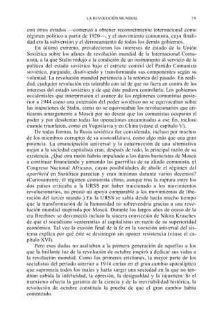 LA REVOLUCIÓN MUNDIAL

79

con otros estados —comenzó a obtener reconocimiento internacional como
régimen político a partir de 1920—, y el movimiento comunista, cuya finalidad era la subversión y el derrocamiento de todos los demás gobiernos.
En último extremo, prevalecieron los intereses de estado de la Unión
Soviética sobre los afanes de revolución mundial de la Internacional Comunista, a la que Stalin redujo a la condición de un instrumento al servicio de la
política del estado soviético bajo el estricto control del Partido Comunista
soviético, purgando, disolviendo y transformando sus componentes según su
voluntad. La revolución mundial pertenecía a la retórica del pasado. En realidad, cualquier revolución era tolerable con tal de que no fuera en contra de los
intereses del estado soviético y de que éste pudiera controlarla. Los gobiernos
occidentales que interpretaron el avance de los regímenes comunistas posterior a 1944 como una extensión del poder soviético no se equivocaban sobre
las intenciones de Stalin, como no se equivocaban los revolucionarios que criticaron amargamente a Moscú por no desear que los comunistas ocuparan el
poder y por desalentar todas las operaciones encaminadas a ese fin, incluso
cuando triunfaron, como en Yugoslavia y en China (véase el capítulo V).
De todas formas, la Rusia soviética fue considerada, incluso por muchos
de los miembros corruptos de su nomenklatura, como algo más que una gran
potencia. La emancipación universal y la construcción de una alternativa
mejor a la sociedad capitalista eran, después de todo, la principal razón de su
existencia. ¿Qué otra razón habría impulsado a los duros burócratas de Moscú
a continuar financiando y armando las guerrillas de su aliado comunista, el
Congreso Nacional Africano, cuyas posibilidades de abolir el régimen del
apartheid en Suráfrica parecían y eran mínimas durante varios decenios?
(Curiosamente, el régimen comunista chino, aunque tras la ruptura entre los
dos países criticaba a la URSS por haber traicionado a los movimientos
revolucionarios, no prestó un apoyo comparable a los movimientos de liberación del tercer mundo.) En la URSS se sabía desde hacía mucho tiempo
que la transformación de la humanidad no sobrevendría gracias a una revolución mundial inspirada por Moscú. Durante los largos años de ocaso de la
era Brezhnev se desvaneció incluso la sincera convicción de Nikita Kruschev
de que el socialismo «enterraría» al capitalismo en razón de su superioridad
económica. Tal vez la erosión final de la fe en la vocación universal del sistema explica por qué éste se desintegró sin oponer resistencia (véase el capítulo XVI).
Pero esas dudas no asaltaban a la primera generación de aquellos a los
que la brillante luz de la revolución de octubre inspiró a dedicar sus vidas a
la revolución mundial. Como los primeros cristianos, la mayor parte de los
socialistas del período anterior a 1914 creían en el gran cambio apocalíptico
que suprimiría todos los males y haría surgir una sociedad en la que no tendrían cabida la infelicidad, la opresión, la desigualdad y la injusticia. Si el
marxismo ofrecía la garantía de la ciencia y de la inevitabilidad histórica, la
revolución de octubre constituía la prueba de que el gran cambio había
comenzado.

 