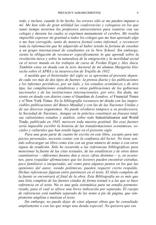 PREFACIO Y AGRADECIMIENTOS

9

todo, e incluso, cuando lo he hecho, los errores sólo se me pueden imputar a
mí. Me han sido de gran utilidad las conferencias y coloquios en los que
tanto tiempo invierten los profesores universitarios para reunirse con sus
colegas y durante los cuales se exprimen mutuamente el cerebro. Me resulta
imposible expresar mi gratitud a todos los colegas que me han aportado algo
o me han corregido, tanto de manera formal como informal, y reconocer
toda la información que he adquirido al haber tenido la fortuna de enseñar
a un grupo internacional de estudiantes en la New School. Sin embargo,
siento la obligación de reconocer específicamente lo que aprendí sobre la
revolución turca y sobre la naturaleza de la emigración y la movilidad social
en el tercer mundo en los trabajos de curso de Ferdan Ergut y Alex Juica.
También estoy en deuda con la tesis doctoral de mi alumna Margarita Giesecke sobre el APRA y la insurrección de Trujillo de 1932.
A medida que el historiador del siglo xx se aproxima al presente depende cada vez más de dos tipos de fuentes: la prensa diaria y las publicaciones
y los informes periódicos, por un lado, y los estudios económicos y de otro
tipo, las compilaciones estadísticas y otras publicaciones de los gobiernos
nacionales y de las instituciones internacionales, por otro. Sin duda, me
siento en deuda con diarios como el Guardian de Londres, el Financial Times
y el New York Times. En la bibliografía reconozco mi deuda con las inapreciables publicaciones del Banco Mundial y con las de las Naciones Unidas y
de sus diversos organismos. No puede olvidarse tampoco a su predecesora,
la Sociedad de Naciones. Aunque en la práctica constituyó un fracaso total,
sus valiosísimos estudios y análisis, sobre todo Industrialisation and World
Trade, publicado en 1945, merecen toda nuestra gratitud. Sin esas fuentes
sería imposible escribir la historia de las transformaciones económicas, sociales y culturales que han tenido lugar en el presente siglo.
Para una gran parte de cuanto he escrito en este libro, excepto para mis
juicios personales, necesito contar con la confianza del lector. No tiene sentido sobrecargar un libro como éste con un gran número de notas o con otros
signos de erudición. Sólo he recurrido a las referencias bibliográficas para
mencionar la fuente de las citas textuales, de las estadísticas y de otros datos
cuantitativos —diferentes fuentes dan a veces cifras distintas— y, en ocasiones, para respaldar afirmaciones que los lectores pueden encontrar extrañas,
poco familiares o inesperadas, así como para algunos puntos en los que las
opiniones del autor, siendo polémicas, pueden requerir cierto respaldo.
Dichas referencias figuran entre paréntesis en el texto. El título completo de
la fuente se encontrará al final de la obra. Esta Bibliografía no es más que
una lista completa de las fuentes citadas de forma textual o a las que se hace
referencia en el texto. No es una guía sistemática para un estudio pormenorizado, para el cual se ofrece una breve indicación por separado. El cuerpo
de referencias está también separado de las notas a pie de página, que simplemente amplían o matizan el texto.
Sin embargo, no puedo dejar de citar algunas obras que he consultado
ampliamente o con las que tengo una deuda especial. No quisiera que sus

 