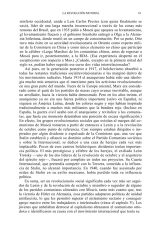 LA REVOLUCIÓN MUNDIAL

81

misferio occidental, unida a Luis Carlos Prestes (con quien finalmente se
casó), líder de una larga marcha insurreccional a través de las zonas más
remotas del Brasil, que en 1935 pidió a Moscú que apoyara su levantamiento,
gl levantamiento fracasó y el gobierno brasileño entregó a Olga a la Alemania hitleriana, donde murió en un campo de concentración. Por su parte, Otto
tuvo más éxito en su actividad revolucionaria en Oriente como experto militar de la Comintern en China y como único elemento no chino que participó
en la célebre «Larga Marcha» de los comunistas chinos, antes de regresar a
Moscú para ir, posteriormente, a la RDA. (Esa experiencia despertó en él
escepticismo con respecto a Mao.) ¿Cuándo, excepto en la primera mitad del
siglo xx, podían haber seguido ese curso dos vidas interrelacionadas?
Así pues, en la generación posterior a 1917, el bolchevismo absorbió a
todas las restantes tradiciones socialrevolucionarias o las marginó dentro de
los movimientos radicales. Hasta 1914 el anarquismo había sido una ideología mucho más atractiva que el marxismo para los activistas revolucionarios
en una gran parte del mundo. Fuera de la Europa oriental, Marx era considerado como el gurú de los partidos de masas cuyo avance inevitable, aunque
no arrollador, hacia la victoria había demostrado. Pero en los años treinta, el
anarquismo ya no era una fuerza política importante (salvo en España), ni
siquiera en América Latina, donde los colores negro y rojo habían inspirado
tradicionalmente a muchos más militantes que la bandera roja. (Incluso en
España, la guerra civil acabó con el anarquismo y revitalize a los comunistas, que hasta ese momento detentaban una posición de escasa significación.)
En efecto, los grupos revolucionarios sociales que existían al margen del comunismo de Moscú tomaron a partir de entonces a Lenin y a la revolución
de octubre como punto de referencia. Casi siempre estaban dirigidos o inspirados por algún disidente o expulsado de la Comintern que, una vez que
Stalin estableció y afianzó su dominio sobre el Partido Comunista soviético
y sobre la Internacional, se dedicó a una caza de herejes cada vez más
implacable. Pocos de esos centros bolcheviques disidentes tenían importancia política. El más prestigioso y célebre de los herejes, el exiliado León
Trotsky —uno de los dos líderes de la revolución de octubre y el arquitecto
del ejército rojo—, fracasó por completo en todos sus proyectos. Su Cuarta
Internacional, que pretendía competir con la Tercera, sometida a la influencia de Stalin, no alcanzó importancia. En 1940, cuando fue asesinado por
orden de Stalin en su exilio mexicano, había perdido toda su influencia
política.
En suma, ser un revolucionario social significaba cada vez más ser seguidor de Lenin y de la revolución de octubre y miembro o seguidor de alguno
de los partidos comunistas alineados con Moscú, tanto más cuanto que, tras
la victoria de Hitler en Alemania, esos partidos adoptaron políticas de unidad
antifascista, lo que les permitió superar el aislamiento sectario y conseguir
apoyo masivo entre los trabajadores e intelectuales (véase el capítulo V). Los
jóvenes que anhelaban derrocar al capitalismo abrazaron el comunismo ortodoxo e identificaron su causa con el movimiento internacional que tenía su

 
