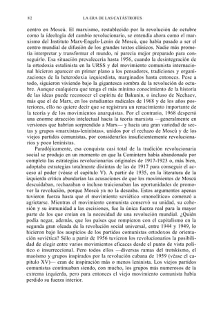 82

LA ERA DE LAS CATÁSTROFES

centro en Moscú. El marxismo, restablecido por la revolución de octubre
como la ideología del cambio revolucionario, se entendía ahora como el marxismo del Instituto Marx-Engels-Lenin de Moscú, que había pasado a ser el
centro mundial de difusión de los grandes textos clásicos. Nadie más prometía interpretar y transformar el mundo, ni parecía mejor preparado para conseguirlo. Esa situación prevalecería hasta 1956, cuando la desintegración de
la ortodoxia estalinista en la URSS y del movimiento comunista internacional hicieron aparecer en primer plano a los pensadores, tradiciones y organizaciones de la heterodoxia izquierdista, marginados hasta entonces. Pese a
todo, siguieron viviendo bajo la gigantesca sombra de la revolución de octubre. Aunque cualquiera que tenga el más mínimo conocimiento de la historia
de las ideas puede reconocer el espíritu de Bakunin, o incluso de Nechaev,
más que el de Marx, en los estudiantes radicales de 1968 y de los años posteriores, ello no quiere decir que se registrara un renacimiento importante de
la teoría y de los movimientos anarquistas. Por el contrario, 1968 despertó
una enorme atracción intelectual hacia la teoría marxista —generalmente en
versiones que habrían sorprendido a Marx— y hacia una gran variedad de sectas y grupos «marxistas-leninistas», unidos por el rechazo de Moscú y de los
viejos partidos comunistas, por considerarlos insuficientemente revolucionarios y poco leninistas.
Paradójicamente, esa conquista casi total de la tradición revolucionaria
social se produjo en un momento en que la Comintern había abandonado por
completo las estrategias revolucionarias originales de 1917-1923 o, más bien,
adoptaba estrategias totalmente distintas de las de 1917 para conseguir el acceso al poder (véase el capítulo V). A partir de 1935, en la literatura de la
izquierda crítica abundarían las acusaciones de que los movimientos de Moscú
descuidaban, rechazaban o incluso traicionaban las oportunidades de promover la revolución, porque Moscú ya no la deseaba. Estos argumentos apenas
tuvieron fuerza hasta que el movimiento soviético «monolítico» comenzó a
agrietarse. Mientras el movimiento comunista conservó su unidad, su cohesión y su inmunidad a las escisiones, fue la única fuerza real para la mayor
parte de los que creían en la necesidad de una revolución mundial. ¿Quién
podía negar, además, que los países que rompieron con el capitalismo en la
segunda gran oleada de la revolución social universal, entre 1944 y 1949, lo
hicieron bajo los auspicios de los partidos comunistas ortodoxos de orientación soviética? Sólo a partir de 1956 tuvieron los revolucionarios la posibilidad de elegir entre varios movimientos eficaces desde el punto de vista político o insurreccional. Pero todos ellos —diversas ramas del trotskismo, el
maoísmo y grupos inspirados por la revolución cubana de 1959 (véase el capítulo XV)— eran de inspiración más o menos leninista. Los viejos partidos
comunistas continuaban siendo, con mucho, los grupos más numerosos de la
extrema izquierda, pero para entonces el viejo movimiento comunista había
perdido su fuerza interior.

 