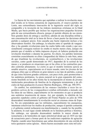 LA REVOLUCIÓN MUNDIAL

83

V
La fuerza de los movimientos que aspiraban a realizar la revolución mundial residía en la forma comunista de organización, el «nuevo partido» de
Lenin, una extraordinaria innovación de la ingeniería social del siglo xx
comparable a la invención de las órdenes monásticas cristianas en la Edad
Media, que hacía posible que incluso las organizaciones pequeñas hicieran
gala de una extraordinaria eficacia, porque el partido obtenía de sus miembros grandes dosis de entrega y sacrificio, además de una disciplina militar y
una concentración total en la tarea de llevar a buen puerto las decisiones del
partido a cualquier precio. Esto causaba una fuerte impresión incluso a los
observadores hostiles. Sin embargo, la relación entre el «partido de vanguardia» y las grandes revoluciones para las cuales había sido creado y que ocasionalmente conseguía realizar no estaba ni mucho menos clara, aunque era
patente que el modelo se había impuesto después de haberse producido una
revolución triunfante o durante las guerras. En efecto, los partidos leninistas
consistían esencialmente en elites (vanguardias) de líderes (o más bien, antes
de que triunfaran las revoluciones, en «contraelites»), y las revoluciones
sociales, como quedó demostrado en 1917, dependen de la actitud de las
masas y se producen en situaciones que ni las elites ni las contraelites pueden controlar plenamente. Lo cierto es que el modelo leninista ejercía un
notable atractivo, especialmente en el tercer mundo, entre los jóvenes de las
antiguas elites que se afiliaron en gran número a ese tipo de partidos, a pesar
de que éstos hicieron grandes esfuerzos, con poco éxito, para promocionar a
los auténticos proletarios. La pieza esencial en la gran expansión del comunismo brasileño en los años treinta fue la incorporación al mismo de jóvenes
intelectuales procedentes de familias de la oligarquía terrateniente y de oficiales de baja graduación (Leoncio Martins Rodrigues, 1984, pp. 390-397).
En cambio, los sentimientos de las «masas» (incluidos a veces los seguidores activos de las «vanguardias») estaban enfrentados a menudo con
las ideas de sus líderes, especialmente en los momentos en que se producía
una auténtica insurrección de masas. Así, por ejemplo, la rebelión de los
generales españoles contra el gobierno del Frente Popular en julio de 1936
desencadenó inmediatamente la revolución social en extensas zonas de España. No era sorprendente que los militantes, especialmente los anarquistas,
intentaran colectivizar los medios de producción, aunque el partido comunista
y el gobierno central rechazaron esa transformación y, cuando les fue posible,
la anularon, lo cual sigue siendo debatido en la literatura política e histórica.
Sin embargo, ese episodio desencadenó también la mayor oleada de
iconoclastia y de homicidios de signo anticlerical desde que en 1835 ese tipo
de actuaciones pasó a formar parte de las tradiciones españolas de agitación
Popular, cuando unos barceloneses que salían descontentos de una corrida de
toros quemaron varias iglesias. Ahora fueron asesinados unos siete mil ecle-

 