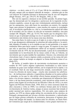 84

LA ERA DE LAS CATÁSTROFES

siásticos —es decir, entre el 12 y el 13 por 100 de los sacerdotes y monjes
del país, aunque sólo un número reducido de monjas—, mientras que en una
sola diócesis de Cataluña (Girona) se destruyeron más de seis mil imágenes
(Hugh Thomas, 1977, pp. 270-271; M. Delgado, 1992, p. 56).
Dos son los aspectos a destacar en tan terrible episodio. En primer lugar,
que fue denunciado por los dirigentes o portavoces de la izquierda revolucionaria española, a pesar de que eran virulentamente anticlericales, incluso
por los anarquistas, cuyo odio hacia los sacerdotes era notorio. En segundo
lugar, para quienes lo perpetraron, y para muchos de cuantos lo contemplaron, la revolución significaba eso, esto es, la transformación radical del orden
de la sociedad y de sus valores, no sólo por un momento simbólico, sino para
siempre (M. Delgado, 1992, pp. 52-53). Por mucho que los dirigentes insistieran en que el principal enemigo no era el sacerdote sino el capitalista, los
sentimientos más íntimos de las masas eran muy distintos.
Sea como fuere, lo cierto es que en el siglo xx es raro el tipo de revolución
en la que desaparecen súbitamente la estructura del orden político y la autoridad, dejando al hombre (y en la medida en que le está permitido, a la mujer)
totalmente libres para hacer cuanto le venga en gana. Ni siquiera el otro caso
que más se aproxima al hundimiento súbito de un régimen establecido, la
revolución iraní de 1979, fue tan desestructurado, a pesar de la extraordinaria
unanimidad en la movilización de las masas contra el sha, en Teherán, un
movimiento que en gran medida fue espontáneo. Gracias a las estructuras del
clericalismo iraní, el nuevo régimen estaba ya presente en las ruinas del antiguo, aunque tardaría un tiempo en adquirir su forma definitiva (véase el capítulo XV).
De hecho, el modelo típico de movimiento revolucionario posterior a
octubre de 1917 (salvo algunas explosiones localizadas) se suele iniciar
mediante un golpe (casi siempre militar), con la ocupación de la capital, o es
el resultado final de una larga insurrección armada, esencialmente rural.
Como los oficiales de menor rango —mucho más raramente los suboficiales— de inclinaciones radicales e izquierdistas abundan en los países pobres
y atrasados, en los que la vida militar ofrecía buenas perspectivas profesionales a los jóvenes capaces e instruidos que dispusieran de influencias familiares y de una buena posición económica, estas iniciativas solían ocurrir en
países como Egipto (la revolución de los Oficiales Libres de 1952) y en otros
lugares del Próximo Oriente (Irak, 1958, Siria en varias ocasiones desde los
años cincuenta y Libia en 1969). Los militares forman parte de la historia
revolucionaria de América Latina, aunque en pocas ocasiones han tomado el
poder nacional por motivos izquierdistas. Por otra parte, para sorpresa de
muchos, en 1974 un clásico golpe militar (la «revolución de los claveles» en
Portugal), protagonizado por jóvenes oficiales descontentos y radicalizados
por las largas guerras coloniales de resistencia, derrocaron el régimen derechista más antiguo del mundo. La alianza entre los oficiales, un fuerte Partido Comunista que surgía de la clandestinidad y varios grupos marxistas ra-

 