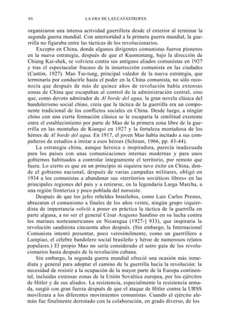 86

LA ERA DE LAS CATÁSTROFES

organizaron una intensa actividad guerrillera desde el exterior al terminar la
segunda guerra mundial. Con anterioridad a la primera guerra mundial, la guerrilla no figuraba entre las tácticas de los revolucionarios.
Excepto en China, donde algunos dirigentes comunistas fueron pioneros
en la nueva estrategia, después de que el Kuomintang, bajo la dirección de
Chiang Kai-shek, se volviera contra sus antiguos aliados comunistas en 1927
y tras el espectacular fracaso de la insurrección comunista en las ciudades
(Cantón, 1927). Mao Tse-tung, principal valedor de la nueva estrategia, que
terminaría por conducirle hasta el poder en la China comunista, no sólo reconocía que después de más de quince años de revolución había extensas
zonas de China que escapaban al control de la administración central, sino
que, como devoto admirador de Al borde del agua, la gran novela clásica del
bandolerismo social chino, creía que la táctica de la guerrilla era un componente tradicional de los conflictos sociales en China. Desde luego, a ningún
chino con una cierta formación clásica se le escaparía la similitud existente
entre el establecimiento por parte de Mao de la primera zona libre de la guerrilla en las montañas de Kiangsi en 1927 y la fortaleza montañosa de los
héroes de Al borde del agua. En 1917, el joven Mao había incitado a sus compañeros de estudios a imitar a esos héroes (Schram, 1966, pp. 43-44).
La estrategia china, aunque heroica e inspiradora, parecía inadecuada
para los países con unas comunicaciones internas modernas y para unos
gobiernos habituados a controlar íntegramente el territorio, por remoto que
fuera. Lo cierto es que en un principio ni siquiera tuvo éxito en China, donde el gobierno nacional, después de varias campañas militares, obligó en
1934 a los comunistas a abandonar sus «territorios soviéticos libres» en las
principales regiones del país y a retirarse, en la legendaria Larga Marcha, a
una región fronteriza y poco poblada del noroeste.
Después de que los jefes rebeldes brasileños, como Luis Carlos Prestes,
abrazaran el comunismo a finales de los años veinte, ningún grupo izquierdista de importancia volvió a poner en práctica la táctica de la guerrilla en
parte alguna, a no ser el general César Augusto Sandino en su lucha contra
los marines norteamericanos en Nicaragua (1927-] 933), que inspiraría la
revolución sandinista cincuenta años después. (Sin embargo, la Internacional
Comunista intentó presentar, poco verosímilmente, como un guerrillero a
Lampiao, el célebre bandolero social brasileño y héroe de numerosos relatos
populares.) El propio Mao no sería considerado el astro guía de los revolucionarios hasta después de la revolución cubana.
Sin embargo, la segunda guerra mundial ofreció una ocasión más inmediata y general para adoptar el camino de la guerrilla hacia la revolución: la
necesidad de resistir a la ocupación de la mayor parte de la Europa continental, incluidas extensas zonas de la Unión Soviética europea, por los ejércitos
de Hitler y de sus aliados. La resistencia, especialmente la resistencia armada, surgió con gran fuerza después de que el ataque de Hitler contra la URSS
movilizara a los diferentes movimientos comunistas. Cuando el ejército alemán fue finalmente derrotado con la colaboración, en grado diverso, de los

 