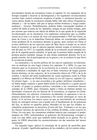 LA REVOLUCIÓN MUNDIAL

87

movimientos locales de resistencia (véase el capítulo V), los regímenes de la
Europa ocupada o fascista se desintegraron y los regímenes revolucionarios
sociales bajo control comunista ocuparon el poder, o intentaron hacerlo, en
varios países donde la resistencia armada había sido más eficaz (Yugoslavia,
Albania y —de no haber sido por el apoyo militar británico y luego estadounidense— Grecia). Probablemente, podrían haber conseguido también el
control de Italia al norte de los Apeninos, aunque no por mucho tiempo, pero
por razones que todavía son objeto de debate en lo que queda de la izquierda
revolucionaria, no lo intentaron. Los regímenes comunistas que se establecieron en el este y el sureste de Asia con posterioridad a 1945 (en China, en
parte de Corea y en la Indochina francesa) deben ser considerados también
como producto de la resistencia durante la guerra, pues incluso en China el
avance definitivo de los ejércitos rojos de Mao hacia el poder no se inició
hasta el momento en que el ejército japonés intentó ocupar el territorio central del país en 1937. La segunda oleada de la revolución social mundial surgió de la segunda guerra mundial, al igual que la primera había surgido de la
primera guerra mundial, aunque en una forma totalmente distinta. En la segunda ocasión, fue la participación en la guerra y no su rechazo lo que llevó
la revolución al poder.
La naturaleza y la acción política de los nuevos regímenes revolucionarios se analizan en otro lugar (véanse los capítulos V y XIII). Lo que nos
interesa aquí es el proceso de la revolución en sí mismo. Las revoluciones
que estallaron a mediados de siglo tras el final victorioso de largas guerras
fueron distintas, en dos aspectos, de la revolución clásica de 1789 y de la de
octubre, e incluso del lento hundimiento de viejos regímenes como la China
imperial y el México de Porfirio Díaz (véase La era del imperio, capítulo 12).
En primer lugar —y en esto recuerdan a los golpes militares triunfantes—
no había dudas respecto a quién había hecho la revolución o a quién ejercía
el poder: el grupo (o grupos) político vinculado a las victoriosas fuerzas
armadas de la URSS, pues Alemania, Japón e Italia no habrían podido ser
derrotadas solamente por las fuerzas de la resistencia, ni siquiera en China.
(Naturalmente, los ejércitos victoriosos occidentales se opusieron a los regímenes dominados por los comunistas.) No existió interregno ni vacío de
poder. A la inversa, los únicos casos en que un movimiento de resistencia
fuerte no consiguió alzarse con el poder tras el hundimiento de las potencias
del Eje, se dieron en aquellos países liberados en los que los aliados occidentales perpetuaron su presencia (Corea del Sur, Vietnam) o en los que
las fuerzas internas de oposición al Eje estaban divididas, como ocurrió en
China. En este país, los comunistas tendrían todavía que conseguir el poder,
después de 1945, enfrentándose al gobierno del Kuomintang, corrupto y
cada vez más débil, pero que también había luchado en la guerra. Por su
parte, la URSS observaba los acontecimientos sin dar muestras del menor
entusiasmo.
En segundo lugar, aplicar la estrategia de la guerra de guerrillas para
alcanzar el poder significaba apartarse de las ciudades y de los centros indus-

 