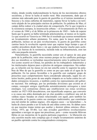 88

LA ERA DE LAS CATÁSTROFES

tríales, donde residía tradicionalmente la fuerza de los movimientos obreros
socialistas, y llevar la lucha al medio rural. Más exactamente, dado que el
entorno más adecuado para la guerra de guerrillas es el terreno montañoso y
boscoso y la zonas cubiertas de matorrales, supone llevar la lucha a un territorio alejado de los principales núcleos de población. En palabras de Mao, el
campo debía rodear a la ciudad antes de conquistarla. Por lo que respecta a
la resistencia europea, la insurrección urbana —el levantamiento de París en
el verano de 1944 y el de Milán en la primavera de 1945— hubo de esperar
hasta que la guerra ya había terminado prácticamente, al menos en la región.
Lo que ocurrió en Varsovia en 1944 fue el resultado que acarrea normalmente
un levantamiento urbano prematuro. En suma, para la mayor parte de la
población, incluso en un país revolucionario, la guerra de guerrillas como
camino hacia la revolución suponía tener que esperar largo tiempo a que el
cambio procediera desde fuera y sin que pudiera hacerse mucho para acelerarlo. Las fuerzas de la resistencia, incluida toda su infraestructura, eran tan
sólo una pequeña minoría.
Naturalmente, la guerrilla necesitaba contar con el apoyo de una gran
parte de la población, entre otras razones porque en los conflictos prolongados sus miembros se reclutaban mayoritariamente entre la población local.
Así (como ocurrió en China), los partidos de los trabajadores industriales y
los intelectuales dejaron paso a ejércitos de antiguos campesinos. Sin embargo, su relación con las masas no era tan sencilla como lo sugieren las palabras de Mao de que la guerrilla es como un pez que nada en el agua de la
población. En los países favorables a la guerrilla casi cualquier grupo de
proscritos cuyo comportamiento fuera considerado adecuado, según los criterios locales, podía gozar de una amplia simpatía en su lucha contra los soldados extranjeros invasores, o también contra los representantes del gobierno nacional. Sin embargo, por las profundas divisiones que existen en el
campo, conseguir amigos significaba automáticamente arriesgarse a tener
enemigos. Los comunistas chinos que establecieron sus zonas soviéticas
rurales en 1927-1928 descubrieron, con injustificada sorpresa, que convertir
a su causa una aldea dominada por un clan ayudaba a establecer una red de
«aldeas rojas» basadas en clanes relacionados con aquél, pero también les
involucraba en la guerra contra sus enemigos tradicionales, que constituían
una red similar de «aldeas negras». «En algunos casos —se lamentaban—, la
lucha de clases pasaba a ser la lucha de una aldea contra otra. Se daban casos
en que nuestras tropas tenían que asediar y destruir aldeas enteras» (RateChina, 1973, pp. 45-46). Los más avisados guerrilleros revolucionarios
aprendían a navegar en aguas tan procelosas, pero —como recuerda Milovan
Djilas en sus memorias de la guerra partisana yugoslava— la liberación era
una cuestión mucho más compleja que el simple levantamiento unánime de
un pueblo oprimido contra los conquistadores extranjeros.

 
