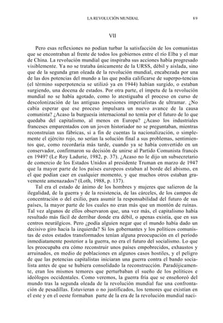 LA REVOLUCIÓN MUNDIAL

89

VII
Pero esas reflexiones no podían turbar la satisfacción de los comunistas
que se encontraban al frente de todos los gobiernos entre el río Elba y el mar
de China. La revolución mundial que inspiraba sus acciones había progresado
visiblemente. Ya no se trataba únicamente de la URSS, débil y aislada, sino
que de la segunda gran oleada de la revolución mundial, encabezada por una
de las dos potencias del mundo a las que podía calificarse de superpo-tencias
(el término superpotencia se utilizó ya en 1944) habían surgido, o estaban
surgiendo, una docena de estados. Por otra parte, el ímpetu de la revolución
mundial no se había agotado, como lo atestiguaba el proceso en curso de
descolonización de las antiguas posesiones imperialistas de ultramar. ¿No
cabía esperar que ese proceso impulsara un nuevo avance de la causa
comunista? ¿Acaso la burguesía internacional no temía por el futuro de lo que
quedaba del capitalismo, al menos en Europa? ¿Acaso los industriales
franceses emparentados con un joven historiador no se preguntaban, mientras
reconstruían sus fábricas, si a fin de cuentas la nacionalización, o simplemente el ejército rojo, no serían la solución final a sus problemas, sentimientos que, como recordaría más tarde, cuando ya se había convertido en un
conservador, confirmaron su decisión de unirse al Partido Comunista francés
en 1949? (Le Roy Ladurie, 1982, p. 37). ¿Acaso no le dijo un subsecretario
de comercio de los Estados Unidos al presidente Truman en marzo de 1947
que la mayor parte de los países europeos estaban al borde del abismo, en
el que podían caer en cualquier momento, y que muchos otros estaban gravemente amenazados? (Loth, 1988, p. 137).
Tal era el estado de ánimo de los hombres y mujeres que salieron de la
ilegalidad, de la guerra y de la resistencia, de las cárceles, de los campos de
concentración o del exilio, para asumir la responsabilidad del futuro de sus
países, la mayor parte de los cuales no eran más que un montón de ruinas.
Tal vez algunos de ellos observaron que, una vez más, el capitalismo había
resultado más fácil de derribar donde era débil, o apenas existía, que en sus
centros neurálgicos. Pero ¿podía alguien negar que el mundo había dado un
decisivo giro hacia la izquierda? Si los gobernantes y los políticos comunistas de estos estados transformados tenían alguna preocupación en el período
inmediatamente posterior a la guerra, no era el futuro del socialismo. Lo que
les preocupaba era cómo reconstruir unos países empobrecidos, exhaustos y
arruinados, en medio de poblaciones en algunos casos hostiles, y el peligro
de que las potencias capitalistas iniciaran una guerra contra el bando socialista antes de que se hubiera consolidado la reconstrucción. Paradójicamente, eran los mismos temores que perturbaban el sueño de los políticos e
ideólogos occidentales. Como veremos, la guerra fría que se enseñoreó del
mundo tras la segunda oleada de la revolución mundial fue una confrontación de pesadillas. Estuvieran o no justificados, los temores que existían en
el este y en el oeste formaban parte de la era de la revolución mundial naci-

 