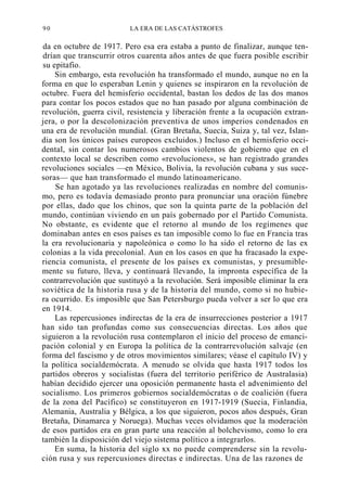 90

LA ERA DE LAS CATÁSTROFES

da en octubre de 1917. Pero esa era estaba a punto de finalizar, aunque tendrían que transcurrir otros cuarenta años antes de que fuera posible escribir
su epitafio.
Sin embargo, esta revolución ha transformado el mundo, aunque no en la
forma en que lo esperaban Lenin y quienes se inspiraron en la revolución de
octubre. Fuera del hemisferio occidental, bastan los dedos de las dos manos
para contar los pocos estados que no han pasado por alguna combinación de
revolución, guerra civil, resistencia y liberación frente a la ocupación extranjera, o por la descolonización preventiva de unos imperios condenados en
una era de revolución mundial. (Gran Bretaña, Suecia, Suiza y, tal vez, Islandia son los únicos países europeos excluidos.) Incluso en el hemisferio occidental, sin contar los numerosos cambios violentos de gobierno que en el
contexto local se describen como «revoluciones», se han registrado grandes
revoluciones sociales —en México, Bolivia, la revolución cubana y sus sucesoras— que han transformado el mundo latinoamericano.
Se han agotado ya las revoluciones realizadas en nombre del comunismo, pero es todavía demasiado pronto para pronunciar una oración fúnebre
por ellas, dado que los chinos, que son la quinta parte de la población del
mundo, continúan viviendo en un país gobernado por el Partido Comunista.
No obstante, es evidente que el retorno al mundo de los regímenes que
dominaban antes en esos países es tan imposible como lo fue en Francia tras
la era revolucionaria y napoleónica o como lo ha sido el retorno de las ex
colonias a la vida precolonial. Aun en los casos en que ha fracasado la experiencia comunista, el presente de los países ex comunistas, y presumiblemente su futuro, lleva, y continuará llevando, la impronta específica de la
contrarrevolución que sustituyó a la revolución. Será imposible eliminar la era
soviética de la historia rusa y de la historia del mundo, como si no hubiera ocurrido. Es imposible que San Petersburgo pueda volver a ser lo que era
en 1914.
Las repercusiones indirectas de la era de insurrecciones posterior a 1917
han sido tan profundas como sus consecuencias directas. Los años que
siguieron a la revolución rusa contemplaron el inicio del proceso de emancipación colonial y en Europa la política de la contrarrevolución salvaje (en
forma del fascismo y de otros movimientos similares; véase el capítulo IV) y
la política socialdemócrata. A menudo se olvida que hasta 1917 todos los
partidos obreros y socialistas (fuera del territorio periférico de Australasia)
habían decidido ejercer una oposición permanente hasta el advenimiento del
socialismo. Los primeros gobiernos socialdemócratas o de coalición (fuera
de la zona del Pacífico) se constituyeron en 1917-1919 (Suecia, Finlandia,
Alemania, Australia y Bélgica, a los que siguieron, pocos años después, Gran
Bretaña, Dinamarca y Noruega). Muchas veces olvidamos que la moderación
de esos partidos era en gran parte una reacción al bolchevismo, como lo era
también la disposición del viejo sistema político a integrarlos.
En suma, la historia del siglo xx no puede comprenderse sin la revolución rusa y sus repercusiones directas e indirectas. Una de las razones de

 