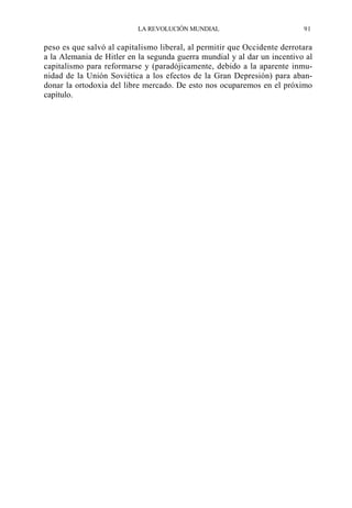 LA REVOLUCIÓN MUNDIAL

91

peso es que salvó al capitalismo liberal, al permitir que Occidente derrotara
a la Alemania de Hitler en la segunda guerra mundial y al dar un incentivo al
capitalismo para reformarse y (paradójicamente, debido a la aparente inmunidad de la Unión Soviética a los efectos de la Gran Depresión) para abandonar la ortodoxia del libre mercado. De esto nos ocuparemos en el próximo
capítulo.

 