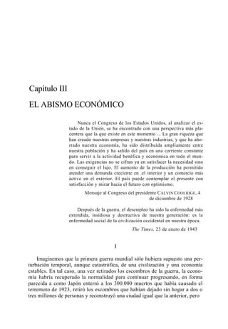 Capítulo III
EL ABISMO ECONÓMICO
Nunca el Congreso de los Estados Unidos, al analizar el estado de la Unión, se ha encontrado con una perspectiva más placentera que la que existe en este momento ... La gran riqueza que
han creado nuestras empresas y nuestras industrias, y que ha ahorrado nuestra economía, ha sido distribuida ampliamente entre
nuestra población y ha salido del país en una corriente constante
para servir a la actividad benéfica y económica en todo el mundo. Las exigencias no se cifran ya en satisfacer la necesidad sino
en conseguir el lujo. El aumento de la producción ha permitido
atender una demanda creciente en .el interior y un comercio más
activo en el exterior. El país puede contemplar el presente con
satisfacción y mirar hacia el futuro con optimismo.
Mensaje al Congreso del presidente CALVIN COOLIDGE, 4
de diciembre de 1928
Después de la guerra, el desempleo ha sido la enfermedad más
extendida, insidiosa y destructiva de nuestra generación: es la
enfermedad social de la civilización occidental en nuestra época.
The Times, 23 de enero de 1943

I
Imaginemos que la primera guerra mundial sólo hubiera supuesto una perturbación temporal, aunque catastrófica, de una civilización y una economía
estables. En tal caso, una vez retirados los escombros de la guerra, la economía habría recuperado la normalidad para continuar progresando, en forma
parecida a como Japón enterró a los 300.000 muertos que había causado el
terremoto de 1923, retiró los escombros que habían dejado sin hogar a dos o
tres millones de personas y reconstruyó una ciudad igual que la anterior, pero

 