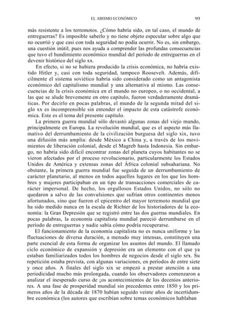 EL ABISMO ECONÓMICO

93

más resistente a los terremotos. ¿Cómo habría sido, en tal caso, el mundo de
entreguerras? Es imposible saberlo y no tiene objeto especular sobre algo que
no ocurrió y que casi con toda seguridad no podía ocurrir. No es, sin embargo,
una cuestión inútil, pues nos ayuda a comprender las profundas consecuencias
que tuvo el hundimiento económico mundial del período de entreguerras en el
devenir histórico del siglo xx.
En efecto, si no se hubiera producido la crisis económica, no habría existido Hitler y, casi con toda seguridad, tampoco Roosevelt. Además, difícilmente el sistema soviético habría sido considerado como un antagonista
económico del capitalismo mundial y una alternativa al mismo. Las consecuencias de la crisis económica en el mundo no europeo, o no occidental, a
las que se alude brevemente en otro capítulo, fueron verdaderamente dramáticas. Por decirlo en pocas palabras, el mundo de la segunda mitad del siglo xx es incomprensible sin entender el impacto de esta catástrofe económica. Este es el tema del presente capítulo.
La primera guerra mundial sólo devastó algunas zonas del viejo mundo,
principalmente en Europa. La revolución mundial, que es el aspecto más llamativo del derrumbamiento de la civilización burguesa del siglo xix, tuvo
una difusión más amplia: desde México a China y, a través de los movimientos de liberación colonial, desde el Magreb hasta Indonesia. Sin embargo, no habría sido difícil encontrar zonas del planeta cuyos habitantes no se
vieron afectados por el proceso revolucionario, particularmente los Estados
Unidos de América y extensas zonas del África colonial subsahariana. No
obstante, la primera guerra mundial fue seguida de un derrumbamiento de
carácter planetario, al menos en todos aquellos lugares en los que los hombres y mujeres participaban en un tipo de transacciones comerciales de carácter impersonal. De hecho, los orgullosos Estados Unidos, no sólo no
quedaron a salvo de las convulsiones que sufrían otros continentes menos
afortunados, sino que fueron el epicentro del mayor terremoto mundial que
ha sido medido nunca en la escala de Richter de los historiadores de la economía: la Gran Depresión que se registró entre las dos guerras mundiales. En
pocas palabras, la economía capitalista mundial pareció derrumbarse en el
período de entreguerras y nadie sabía cómo podría recuperarse.
El funcionamiento de la economía capitalista no es nunca uniforme y las
fluctuaciones de diversa duración, a menudo muy intensas, constituyen una
parte esencial de esta forma de organizar los asuntos del mundo. El llamado
ciclo económico de expansión y depresión era un elemento con el que ya
estaban familiarizados todos los hombres de negocios desde el siglo xrx. Su
repetición estaba prevista, con algunas variaciones, en períodos de entre siete
y once años. A finales del siglo xix se empezó a prestar atención a una
periodicidad mucho más prolongada, cuando los observadores comenzaron a
analizar el inesperado curso de ¡os acontecimientos de los decenios anteriores. A una fase de prosperidad mundial sin precedentes entre 1850 y los primeros años de la década de 1870 habían seguido veinte años de incertidumbre económica (los autores que escribían sobre temas económicos hablaban

 