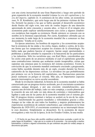 94

LA ERA DE LAS CATÁSTROFES

con una cierta inexactitud de una Gran Depresión) y luego otro período de
gran expansión de la economía mundial (véanse La era del capitalismo y La
era del imperio, capítulo 2). A comienzos de los años veinte, un economista
ruso, N. D. Kondratiev, que sería luego una de las primeras víctimas de Stalin, formuló las pautas a las que se había ajustado el desarrollo económico
desde finales del siglo xvm, una serie de «onJas largas» de una duración
aproximada de entre cincuenta y sesenta años, .si bien ni él ni ningún otro
economista pudo explicar satisfactoriamente esos ciclos y algunos estadísticos escépticos han negado su existencia. Desde entonces se conocen con su
nombre en la literatura especializada. Por cierto, Kondratiev afirmaba que en
ese momento la onda larga de la economía mundial iba a comenzar su fase
descendente.1 Estaba en lo cierto.
En épocas anteriores, los hombres de negocios y los economistas aceptaban la existencia de las ondas y los ciclos, largos, medios y cortos, de la misma forma que los campesinos aceptan los avatares de la climatología. No
había nada que pudiera hacerse al respecto: hacían surgir oportunidades o
problemas y podían entrañar la expansión o la bancarrota de los particulares
y las industrias. Sólo los socialistas que, con Karl Marx, consideraban que
los ciclos eran parte de un proceso mediante el cual el capitalismo generaba
unas contradicciones internas que acabarían siendo insuperables, creían que
suponían una amenaza para la existencia del sistema económico. Existía la
convicción de que la economía mundial continuaría creciendo y.progresando,
como había sucedido durante más de un siglo, excepto durante las breves
catástrofes de las depresiones cíclicas. Lo novedoso era que probablemente
por primera vez en la historia del capitalismo, sus fluctuaciones parecían
poner realmente en peligro al sistema. Más aún, en importantes aspectos
parecía interrumpirse su curva secular ascendente.
Desde la revolución industrial, la historia de la economía mundial se había
caracterizado por un progreso técnico acelerado, por el crecimiento económico
continuo, aunque desigual, y por una creciente «mundialización», que
suponía una división del trabajo, cada vez más compleja, a escala planetaria y
la creación de una red cada vez más densa de corrientes e intercambios que
ligaban a cada una de las partes de la economía mundial con el sistema global. El progreso técnico continuó e incluso se aceleró en la era de las catástrofes, transformando las guerras mundiales y reforzándose gracias a ellas.
Aunque en las vidas de casi todos los hombres y mujeres predominaron las
experiencias económicas de carácter cataclísmico, que culminaron en la Gran
Depresión de 1929-1933, el crecimiento económico no se interrumpió durante esos decenios. Simplemente se desaceleró. En la economía de mayor
envergadura y más rica de la época, la de los Estados Unidos, la tasa media
1. El hecho de que haya sido posible establecer predicciones acertadas a partir de las
ondas largas de Kondratiev —algo que no es común en la economía— ha convencido a muchos
historiadores, e incluso a algunos economistas, de que contienen una parte de verdad, aunque se
desconozca qué parte.

 