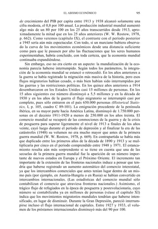 EL ABISMO ECONÓMICO

95

de crecimiento del PIB per capita entre 1913 y 1938 alcanzó solamente una
cifra modesta, el 0,8 por 100 anual. La producción industrial mundial aumentó
algo más de un 80 por 100 en los 25 años transcurridos desde 1913, aproximadamente la mitad que en los 25 años anteriores (W. W. Rostow, 1978,
p. 662). Como veremos (capítulo IX), el contraste con el período posterior
a 1945 sería aún más espectacular. Con todo, si un marciano hubiera observado la curva de los movimientos económicos desde una distancia suficiente
como para que le pasasen por alto las fluctuaciones que los seres humanos
experimentaban, habría concluido, con toda certeza, que la economía mundial
continuaba expandiéndose.
Sin embargo, eso no era cierto en un aspecto: la mundialización de la economía parecía haberse interrumpido. Según todos los parámetros, la integración de la economía mundial se estancó o retrocedió. En los años anteriores a
la guerra se había registrado la migración más masiva de la historia, pero esos
flujos migratorios habían cesado, o más bien habían sido interrumpidos por
las guerras y las restricciones políticas. En los quince años anteriores a 1914
desembarcaron en los Estados Unidos casi 15 millones de personas. En los
15 años siguientes ese número disminuyó a 5,5 millones y en la década de
1930 y en los años de la guerra el flujo migratorio se interrumpió casi por
completo, pues sólo entraron en el país 650.000 personas (Historical Statistics, I, p. 105, cuadro C 89-101). La emigración procedente de la península
ibérica, en su mayor parte hacia América Latina, disminuyó de 1.750.000 personas en el decenio 1911-1920 a menos de 250.000 en los años treinta. El
comercio mundial se recuperó de las conmociones de la guerra y de la crisis
de posguerra para superar ligeramente el nivel de 1913 a finales de los años
veinte, cayó luego durante el período de depresión y al finalizar la era de las
catástrofes (1948) su volumen no era mucho mayor que antes de la primera
guerra mundial (W. W. Rostow, 1978, p. 669). En contrapartida se había más
que duplicado entre los primeros años de la década de 1890 y 1913 y se multiplicaría por cinco en el período comprendido entre 1948 y 1971. El estancamiento resulta aún más sorprendente si se tiene en cuenta que una de las
secuelas de la primera guerra mundial fue la aparición de un número importante de nuevos estados en Europa y el Próximo Oriente. El incremento tan
importante de la extensión de las fronteras nacionales induce a pensar que tendría que haberse registrado un aumento automático del comercio interestatal,
ya que los intercambios comerciales que antes tenían lugar dentro de un mismo país (por ejemplo, en Austria-Hungría o en Rusia) se habían convertido en
intercambios internacionales. (Las estadísticas del comercio mundial sólo
contabilizan el comercio que atraviesa fronteras nacionales.) Asimismo, el
trágico flujo de refugiados en la época de posguerra y posrevolucionaria, cuyo
número se contabilizaba ya en millones de personas (véase el capítulo XI)
índica que los movimientos migratorios mundiales tendrían que haberse intensificado, en lugar de disminuir. Durante la Gran Depresión, pareció interrumpirse incluso el flujo internacional de capitales. Entre 1927 y 1933, el volumen de los préstamos internacionales disminuyó más del 90 por 100.

 