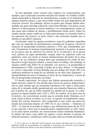 96

LA ERA DE LAS CATÁSTROFES

Se han apuntado varias razones para explicar ese estancamiento, por
ejemplo, que la principal economía nacional del mundo, los Estados Unidos,
estaba alcanzando la situación de autosuficiencia, excepto en el suministro de
algunas materias primas, y que nunca había tenido una gran dependencia del
comercio exterior. Sin embargo, incluso en países que siempre habían desarrollado una gran actividad comercial, como Gran Bretaña y los países escandinavos, se hacía patente la misma tendencia. Los contemporáneos creían ver
una causa más evidente de alarma, y probablemente tenían razón. Todos los
estados hacían cuanto estaba en su mano para proteger su economía frente a
las amenazas del exterior, es decir, frente a una economía mundial que se
hallaba en una difícil situación.
Al principio, tanto los agentes económicos como los gobiernos esperaban
que, una vez superadas las perturbaciones causadas por la guerra, volvería la
situación de prosperidad económica anterior a 1914, que consideraban normal. Ciertamente, la bonanza inmediatamente posterior a la guerra, al menos
en los países que no sufrieron los efectos de la revolución y de la guerra
civil, parecía un signo prometedor, aunque tanto las empresas como los
gobiernos veían con recelo el enorme fortalecimiento del poder de la clase
obrera y de sus sindicatos, porque haría que aumentaran los costes de producción al exigir mayores salarios y menos horas de trabajo. Sin embargo, el
reajuste resultó más difícil de lo esperado. Los precios y la prosperidad se
derrumbaron en 1920, socavando el poder de la clase obrera —el desempleo
no volvió a descender en Gran Bretaña muy por debajo del 10 por 100 y los
sindicatos perdieron la mitad de sus afiliados en los doce años siguientes— y
desequilibrando de nuevo la balanza en favor de los empresarios. A pesar de
ello, la prosperidad continuaba sin llegar.
El mundo anglosajón, los países que habían permanecido neutrales y
Japón hicieron cuanto les fue posible para iniciar un proceso deflacionario,
esto es, para intentar que sus economías retornaran a los viejos y firmes principios de la moneda estable garantizada por una situación financiera sólida y
por el patrón oro, que no había resistido los embates de la guerra. Lo consiguieron en alguna medida entre 1922 y 1926. En cambio, en la gran zona de
la derrota y las convulsiones sociales que se extendía desde Alemania, en el
oeste, hasta la Rusia soviética, en el este, se registró un hundimiento espectacular del sistema monetario, sólo comparable al que sufrió una parte del
mundo poscomunista después de 1989. En el caso extremo —Alemania en
1923— el valor de la moneda se redujo a una millonésima parte del de 1913,
lo que equivale a decir que la moneda perdió completamente su valor. Incluso en casos menos extremos, las consecuencias fueron realmente dramáticas.
El abuelo del autor, cuya póliza de seguros venció durante el período de
inflación austriaca,: contaba que cobró esa gran suma en moneda devaluada,
2. En el siglo xix, al final del cual los precios eran mucho más bajos que en su inicio, la
población estaba tan acostumbrada a la estabilidad o al descenso de los precios, que la palabra
inflación bastaba para definir lo que ahora llamamos «hiperinflación».

 