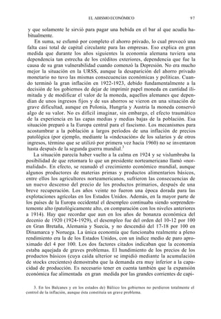 EL ABISMO ECONÓMICO

97

y que solamente le sirvió para pagar una bebida en el bar al que acudía habitualmente.
En suma, se esfumó por completo el ahorro privado, lo cual provocó una
falta casi total de capital circulante para las empresas. Eso explica en gran
medida que durante los años siguientes la economía alemana tuviera una
dependencia tan estrecha de los créditos exteriores, dependencia que fue la
causa de su gran vulnerabilidad cuando comenzó la Depresión. No era mucho
mejor la situación en la URSS, aunque la desaparición del ahorro privado
monetario no tuvo las mismas consecuencias económicas y políticas. Cuando terminó la gran inflación en 1922-1923, debido fundamentalmente a la
decisión de los gobiernos de dejar de imprimir papel moneda en cantidad ilimitada y de modificar el valor de la moneda, aquellos alemanes que dependían de unos ingresos fijos y de sus ahorros se vieron en una situación de
grave dificultad, aunque en Polonia, Hungría y Austria la moneda conservó
algo de su valor. No es difícil imaginar, sin embargo, el efecto traumático
de la experiencia en las capas medias y medias bajas de la población. Esa
situación preparó a la Europa central para el fascismo. Los mecanismos para
acostumbrar a la población a largos períodos de una inflación de precios
patológica (por ejemplo, mediante la «indexación» de los salarios y de otros
ingresos, término que se utilizó por primera vez hacia 1960) no se inventaron
hasta después de la segunda guerra mundial.3
La situación parecía haber vuelto a la calma en 1924 y se vislumbraba la
posibilidad de que retornara lo que un presidente norteamericano llamó «normalidad». En efecto, se reanudó el crecimiento económico mundial, aunque
algunos productores de materias primas y productos alimentarios básicos,
entre ellos los agricultores norteamericanos, sufrieron las consecuencias de
un nuevo descenso del precio de los productos primarios, después de una
breve recuperación. Los años veinte no fueron una época dorada para las
explotaciones agrícolas en los Estados Unidos. Además, en la mayor parte de
los países de la Europa occidental el desempleo continuaba siendo sorprendentemente alto (patológicamente alto, en comparación con los niveles anteriores
a 1914). Hay que recordar que aun en los años de bonanza económica del
decenio de 1920 (1924-1929), el desempleo fue del orden del 10-12 por 100
en Gran Bretaña, Alemania y Suecia, y no descendió del 17-18 por 100 en
Dinamarca y Noruega. La única economía que funcionaba realmente a pleno
rendimiento era la de los Estados Unidos, con un índice medio de paro aproximado del 4 por 100. Los dos factores citados indicaban que la economía
estaba aquejada de graves problemas. El hundimiento de los precios de los
productos básicos (cuya caída ulterior se impidió mediante la acumulación
de stocks crecientes) demostraba que la demanda era muy inferior a la capacidad de producción. Es necesario tener en cuenta también que la expansión
económica fue alimentada en gran medida por las grandes corrientes de capi3. En los Balcanes y en los estados de) Báliico los gobiernos no perdieron totalmente el
control de la inflación, aunque ésta constituía un grave problema.

 