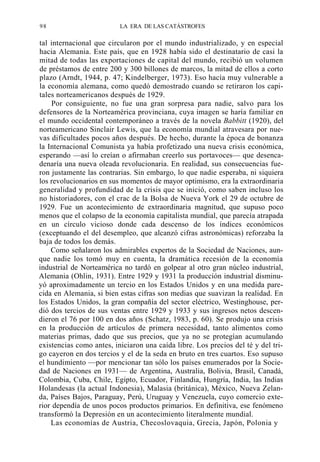 98

LA ERA DE LAS CATÁSTROFES

tal internacional que circularon por el mundo industrializado, y en especial
hacia Alemania. Este país, que en 1928 había sido el destinatario de casi la
mitad de todas las exportaciones de capital del mundo, recibió un volumen
de préstamos de entre 200 y 300 billones de marcos, la mitad de ellos a corto
plazo (Arndt, 1944, p. 47; Kindelberger, 1973). Eso hacía muy vulnerable a
la economía alemana, como quedó demostrado cuando se retiraron los capitales norteamericanos después de 1929.
Por consiguiente, no fue una gran sorpresa para nadie, salvo para los
defensores de la Norteamérica provinciana, cuya imagen se haría familiar en
el mundo occidental contemporáneo a través de la novela Babbitt (1920), del
norteamericano Sinclair Lewis, que la economía mundial atravesara por nuevas dificultades pocos años después. De hecho, durante la época de bonanza
la Internacional Comunista ya había profetizado una nueva crisis económica,
esperando —así lo creían o afirmaban creerlo sus portavoces— que desencadenaría una nueva oleada revolucionaria. En realidad, sus consecuencias fueron justamente las contrarias. Sin embargo, lo que nadie esperaba, ni siquiera
los revolucionarios en sus momentos de mayor optimismo, era la extraordinaria
generalidad y profundidad de la crisis que se inició, como saben incluso los
no historiadores, con el crac de la Bolsa de Nueva York el 29 de octubre de
1929. Fue un acontecimiento de extraordinaria magnitud, que supuso poco
menos que el colapso de la economía capitalista mundial, que parecía atrapada
en un círculo vicioso donde cada descenso de los índices económicos
(exceptuando el del desempleo, que alcanzó cifras astronómicas) reforzaba la
baja de todos los demás.
Como señalaron los admirables expertos de la Sociedad de Naciones, aunque nadie los tomó muy en cuenta, la dramática recesión de la economía
industrial de Norteamérica no tardó en golpear al otro gran núcleo industrial,
Alemania (Ohlin, 1931). Entre 1929 y 1931 la producción industrial disminuyó aproximadamente un tercio en los Estados Unidos y en una medida parecida en Alemania, si bien estas cifras son medias que suavizan la realidad. En
los Estados Unidos, la gran compañía del sector eléctrico, Westinghouse, perdió dos tercios de sus ventas entre 1929 y 1933 y sus ingresos netos descendieron el 76 por 100 en dos años (Schatz, 1983, p. 60). Se produjo una crisis
en la producción de artículos de primera necesidad, tanto alimentos como
materias primas, dado que sus precios, que ya no se protegían acumulando
existencias como antes, iniciaron una caída libre. Los precios del té y del trigo cayeron en dos tercios y el de la seda en bruto en tres cuartos. Eso supuso
el hundimiento —por mencionar tan sólo los países enumerados por la Sociedad de Naciones en 1931— de Argentina, Australia, Bolivia, Brasil, Canadá,
Colombia, Cuba, Chile, Egipto, Ecuador, Finlandia, Hungría, India, las Indias
Holandesas (la actual Indonesia), Malasia (británica), México, Nueva Zelanda, Países Bajos, Paraguay, Perú, Uruguay y Venezuela, cuyo comercio exterior dependía de unos pocos productos primarios. En definitiva, ese fenómeno
transformó la Depresión en un acontecimiento literalmente mundial.
Las economías de Austria, Checoslovaquia, Grecia, Japón, Polonia y

 