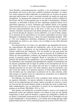 EL ABISMO ECONÓMICO

99

Gran Bretaña, extraordinariamente sensibles a los movimientos sísmicos
procedentes del oeste (o del este), también resultaron afectadas. La industria sedera japonesa había triplicado su producción en el plazo de quince
años para aprovisionar al vasto y creciente mercado de medias de seda estadounidense. La desaparición temporal de ese mercado conllevó también la
del 90 por 100 de la seda japonesa que se enviaba a Norteamérica. Simultáneamente, se derrumbó el precio de otro importante producto básico de la
agricultura japonesa, el arroz, fenómeno que también afectó a las grandes
zonas arroceras del sur y el este de Asia. Como el precio del trigo se hundió
aún más espectacularmente que el del arroz, se dice que en ese momento
muchos orientales sustituyeron este último producto por el trigo. Sin embargo, el boom del pan de chapatti y de los tallarines, si es que lo hubo, empeoró la situación de los agricultores en los países exportadores de arroz como
Birmania, la Indochina francesa y Siam (la actual Tailandia) (Latham, 1981,
p. 178). Los campesinos intentaron compensar el descenso de los precios
aumentando sus cultivos y sus ventas y eso se tradujo en una caída adicional
de los precios.
Esa situación llevó a la ruina a los agricultores que dependían del mercado, especialmente del mercado de exportación, salvo en los casos en que
pudieron volver a refugiarse en una producción de subsistencia, último
reducto tradicional del campesino. Eso era posible en una gran parte del
mundo subdesarrollado, y el hecho de que la mayoría de la población de
África, de Asia meridional y oriental y de América Latina fuera todavía campesina, le permitió capear el temporal. Brasil se convirtió en la ilustración
perfecta del despilfarro del capitalismo y de la profundidad de la crisis, con
sus plantadores que intentaban desesperadamente impedir el hundimiento de
los precios quemando café en lugar de carbón en las locomotoras de los trenes. (Entre dos tercios y tres cuartos del café que se vendía en el mercado
mundial procedía de ese país.) De todas maneras, para los brasileños, que
aún vivían del campo en su inmensa mayoría, la Gran Depresión fue mucho
más llevadera que los cataclismos económicos de los años ochenta, sobre
todo porque en aquella crisis las expectativas económicas de la población
pobre eran todavía muy modestas.
Sin embargo, los efectos de la crisis se dejaron sentir incluso en los países agrarios coloniales. Así parece indicarlo el descenso en torno a los dos
tercios de las importaciones de azúcar, harina, pescado en conserva y arroz
en Costa de Oro (la actual Ghana), donde el mercado del cacao se había hundido completamente, por no mencionar el recorte de las importaciones de
ginebra en un 98 por 100 (Ohlin, 1931, p. 52).
Para quienes, por definición, no poseían control o acceso a los medios de
producción (salvo que pudieran retornar a las aldeas al seno de una familia
campesina), es decir, para los hombres y mujeres que trabajaban a cambio de
un salario, la principal consecuencia de la Depresión fue el desempleo en una
escala inimaginada y sin precedentes, y por mucho más tiempo del que nadie
pudiera haber previsto. En los momentos peores de la crisis (1932-1933), los

 