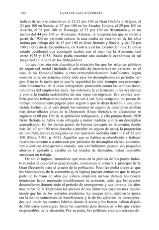 100

LA ERA DE LAS CATÁSTROFES

índices de paro se situaron en el 22-23 por 100 en Gran Bretaña y Bélgica, el
24 por 100 en Suecia, el 27 por 100 en los Estados Unidos, el 29 por 100 en
Austria, el 31 por 100 en Noruega, el 32 por 100 en Dinamarca y en no
menos del 44 por 100 en Alemania. Además, la recuperación que se inició a
partir de 1933 no permitió reducir la tasa media de desempleo de los años
treinta por debajo del 16-17 por 100 en Gran Bretaña y Suecia, y del 20 por
100 en el resto de Escandinavia, en Austria y en los Estados Unidos. El único
estado occidental que consiguió acabar con el paro fue la Alemania nazi
entre 1933 y 1938. Nadie podía recordar una catástrofe económica de tal
magnitud en la vida de los trabajadores.
Lo que hizo aún más dramática la situación fue que los sistemas públicos
de seguridad social (incluido el subsidio de desempleo) no existían, en el
caso de los Estados Unidos, o eran extraordinariamente insuficientes, según
nuestros criterios actuales, sobre todo para los desempleados en períodos largos. Esta es la razón por la que la seguridad ha sido siempre una preocupación fundamental de la clase trabajadora: protección contra las temidas incertidumbres del empleo (es decir, los salarios), la enfermedad o los accidentes
y contra la temida certidumbre de una vejez sin ingresos. Eso explica también que los trabajadores soñaran con ver a sus hijos ocupando un puesto de
trabajo modestamente pagado pero seguro y que le diera derecho a una jubilación. Incluso en el país donde los sistemas de seguro de desempleo estaban
más desarrollados antes de la Depresión (Gran Bretaña), no alcanzaban ni
siquiera al 60 por 100 de la población trabajadora, y ello porque desde 1920
Gran Bretaña se había visto obligada a tomar medidas contra un desempleo
generalizado. En los demás países de Europa (excepto en Alemania, donde
más del 40 por 100 tenía derecho a percibir un seguro de paro), la proporción
de los trabajadores protegidos en ese apartado oscilaba entre 0 y el 25 por
100 (Flora, 1983, p. 461). Aquellos que se habían acostumbrado a trabajar
intermitentemente o a atravesar por períodos de desempleo cíclico comenzaron a sentirse desesperados cuando, una vez hubieron gastado sus pequeños
ahorros y agotado el crédito en las tiendas de alimentos, veían imposible
encontrar un trabajo.
De ahí el impacto traumático que tuvo en la política de los países industrializados el desempleo generalizado, consecuencia primera y principal de la
Gran Depresión para el grueso de la población. Poco les podía importar que
los historiadores de la economía (y la lógica) puedan demostrar que la mayor
parte de la mano de obra que estuvo empleada incluso durante los peores
momentos había mejorado notablemente su posición, dado que los precios
descendieron durante todo el período de entreguerras y que durante los años
más duros de la Depresión los precios de los alimentos cayeron más rápidamente que los de los restantes productos. La imagen dominante en la época
era la de los comedores de beneficencia y la de los ejércitos de desempleados que desde los centros fabriles donde el acero y los barcos habían dejado
de fabricarse convergían hacia las capitales para denunciar a los que creían
responsables de la situación. Por su parte, los políticos eran conscientes de

 