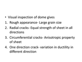 • Visual inspection of dome gives
1. Rough appearance- Large grain size
2. Radial cracks- Equal strength of sheet in all
directions
3. Circumferential cracks- Anisotropic property
of sheet
4. One direction crack- variation in ductility in
different direction
 