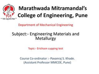 Marathwada Mitramandal’s
College of Engineering, Pune
Department of Mechanical Engineering
Subject:- Engineering Materials and
Metallurgy
Topic:- Erichsen cupping test
Course Co-ordinator :- Pavanraj S. Khade.
(Assistant Professor MMCOE, Pune)
 