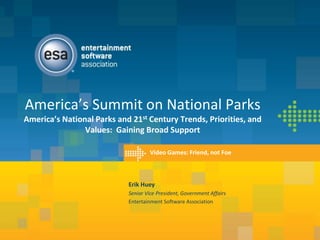 America’s Summit on National Parks
America’s National Parks and 21st Century Trends, Priorities, and
                Values: Gaining Broad Support

                                    Video Games: Friend, not Foe



                            Erik Huey
                            Senior Vice President, Government Affairs
                            Entertainment Software Association
 