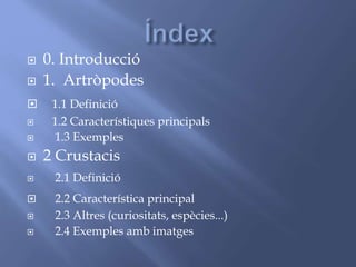  0. Introducció
 1. Artròpodes
 1.1 Definició
 1.2 Característiques principals
 1.3 Exemples
 2 Crustacis
 2.1 Definició
 2.2 Característica principal
 2.3 Altres (curiositats, espècies...)
 2.4 Exemples amb imatges
 