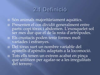  Són animals majoritàriament aquàtics.
 Presenten el cos dividit generalment entre
parts: copi tòrax i abdomen. L'exosquelet sol
ser mes dur que el de la resta d'artròpodes.
 Els crustacis poden tenir formes molt
variades i estranyes.
 Del tòrax surt un nombre variable del
aparells d'apèndix adaptats a la locomoció.
 Tots ells tenen un extrem acabat en pinça
que utilitzen per agafar-se a les irregulitats
del terreny.
 