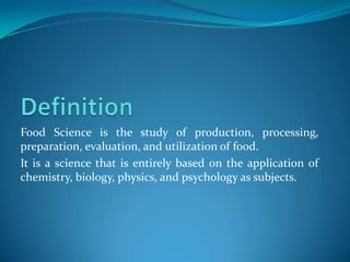 Food Science is the study of production, processing,
preparation, evaluation, and utilization of food.
It is a science that is entirely based on the application of
chemistry, biology, physics, and psychology as subjects.