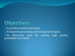 To produce better food items
To improve processing and storage techniques
To determine ways for storing high quality,
perishable food safely
