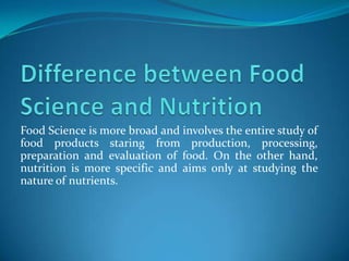 Food Science is more broad and involves the entire study of
food products staring from production, processing,
preparation and evaluation of food. On the other hand,
nutrition is more specific and aims only at studying the
nature of nutrients.