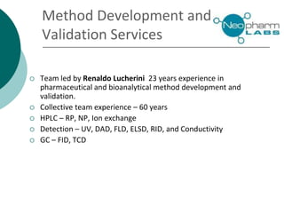  Team led by Renaldo Lucherini 23 years experience in
pharmaceutical and bioanalytical method development and
validation.
 Collective team experience – 60 years
 HPLC – RP, NP, Ion exchange
 Detection – UV, DAD, FLD, ELSD, RID, and Conductivity
 GC – FID, TCD
Method Development and
Validation Services
 
