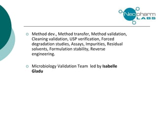  Method dev., Method transfer, Method validation,
Cleaning validation, USP verification, Forced
degradation studies, Assays, Impurities, Residual
solvents, Formulation stability, Reverse
engineering.
 Microbiology Validation Team led by Isabelle
Gladu
 