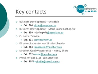 Key contacts
 Business Development – Eric Ittah
 Ext.: 364 eittah@neopharm.ca
 Business Development – Marie-Josee Lachapelle
 Ext.: 330 mjlachapelle@neopharm.ca
 Customer Service
 Ext.: 331 sc@neopharm.ca
 Director, Laboratories– Lina Iacobaccio
 Ext.: 363 liacobaccio@neopharm.ca
 Director, Quality Assurance – Nancy Shore
 Ext.: 332 nshore@neopharm.ca
 President and CEO– Luc Mainville
 Ext.: 307 lmainville@neopharm.ca
 
