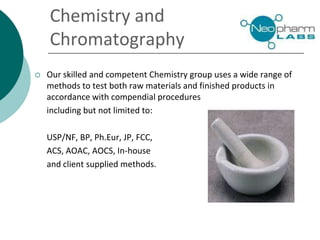 Chemistry and
Chromatography
 Our skilled and competent Chemistry group uses a wide range of
methods to test both raw materials and finished products in
accordance with compendial procedures
including but not limited to:
USP/NF, BP, Ph.Eur, JP, FCC,
ACS, AOAC, AOCS, In-house
and client supplied methods.
 