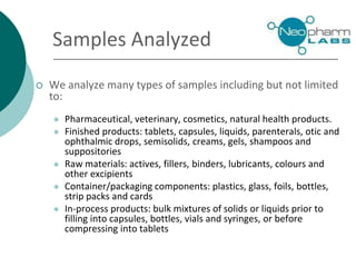 Samples Analyzed
 We analyze many types of samples including but not limited
to:
 Pharmaceutical, veterinary, cosmetics, natural health products.
 Finished products: tablets, capsules, liquids, parenterals, otic and
ophthalmic drops, semisolids, creams, gels, shampoos and
suppositories
 Raw materials: actives, fillers, binders, lubricants, colours and
other excipients
 Container/packaging components: plastics, glass, foils, bottles,
strip packs and cards
 In-process products: bulk mixtures of solids or liquids prior to
filling into capsules, bottles, vials and syringes, or before
compressing into tablets
 