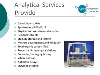 Analytical Services
Provide
 Dissolution studies
 Spectroscopy UV-VIS, IR
 Physical and wet chemical analysis
 Residual solvents
 Stability storage and testing
 Method development and validation
 Total organic carbon (TOC)
 Process and cleaning validations
 Container/packaging testing
 Vitamin assays
 Antibiotic assays
 Enzymatic testing
 