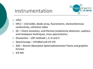  UPLC
 HPLC – UV/visible, diode-array, fluorometric, electrochemical,
conductivity, refractive index
 GC – Flame ionization, and thermal conductivity detection, capillary
and headspace techniques, mass spectrometry
 Dissolution – USP methods I, II, III and V
 Spectroscopy – InfraRed and UV-VIS
 AAS – Atomic Absorption Spectrophotometer Flame and graphite
furnace
 ICP-MS
Instrumentation
 