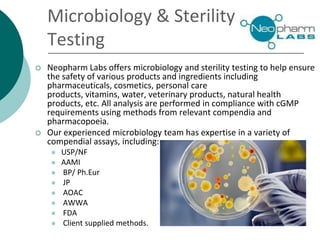 Microbiology & Sterility
Testing
 Neopharm Labs offers microbiology and sterility testing to help ensure
the safety of various products and ingredients including
pharmaceuticals, cosmetics, personal care
products, vitamins, water, veterinary products, natural health
products, etc. All analysis are performed in compliance with cGMP
requirements using methods from relevant compendia and
pharmacopoeia.
 Our experienced microbiology team has expertise in a variety of
compendial assays, including:
 USP/NF
 AAMI
 BP/ Ph.Eur
 JP
 AOAC
 AWWA
 FDA
 Client supplied methods.
 