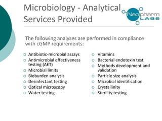 Microbiology - Analytical
iServices Provided
 Antibiotic-microbial assays
 Antimicrobial effectiveness
testing (AET)
 Microbial limits
 Bioburden analysis
 Desinfectant testing
 Optical microscopy
 Water testing
 Vitamins
 Bacterial endotoxin test
 Methods development and
validation
 Particle size analysis
 Microbial identification
 Crystallinity
 Sterility testing
The following analyses are performed in compliance
with cGMP requirements:
 