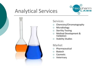 Analytical Services
Services
 Chemistry/Chromatography
 Microbiology
 Sterility Testing
 Method Development &
Validation
 Stability Studies
Market
 Pharmaceutical
 Biotech
 Cosmetic
 Veterinary
 