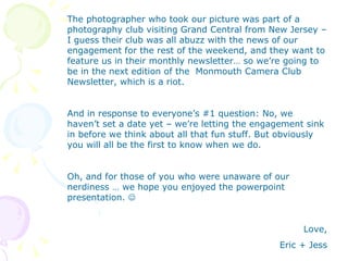 The photographer who took our picture was part of a photography club visiting Grand Central from New Jersey – I guess their club was all abuzz with the news of our engagement for the rest of the weekend, and they want to feature us in their monthly newsletter… so we’re going to be in the next edition of the  Monmouth Camera Club Newsletter, which is a riot.  And in response to everyone’s #1 question: No, we haven’t set a date yet – we’re letting the engagement sink in before we think about all that fun stuff. But obviously you will all be the first to know when we do. Oh, and for those of you who were unaware of our nerdiness … we hope you enjoyed the powerpoint presentation.   Love, Eric + Jess 